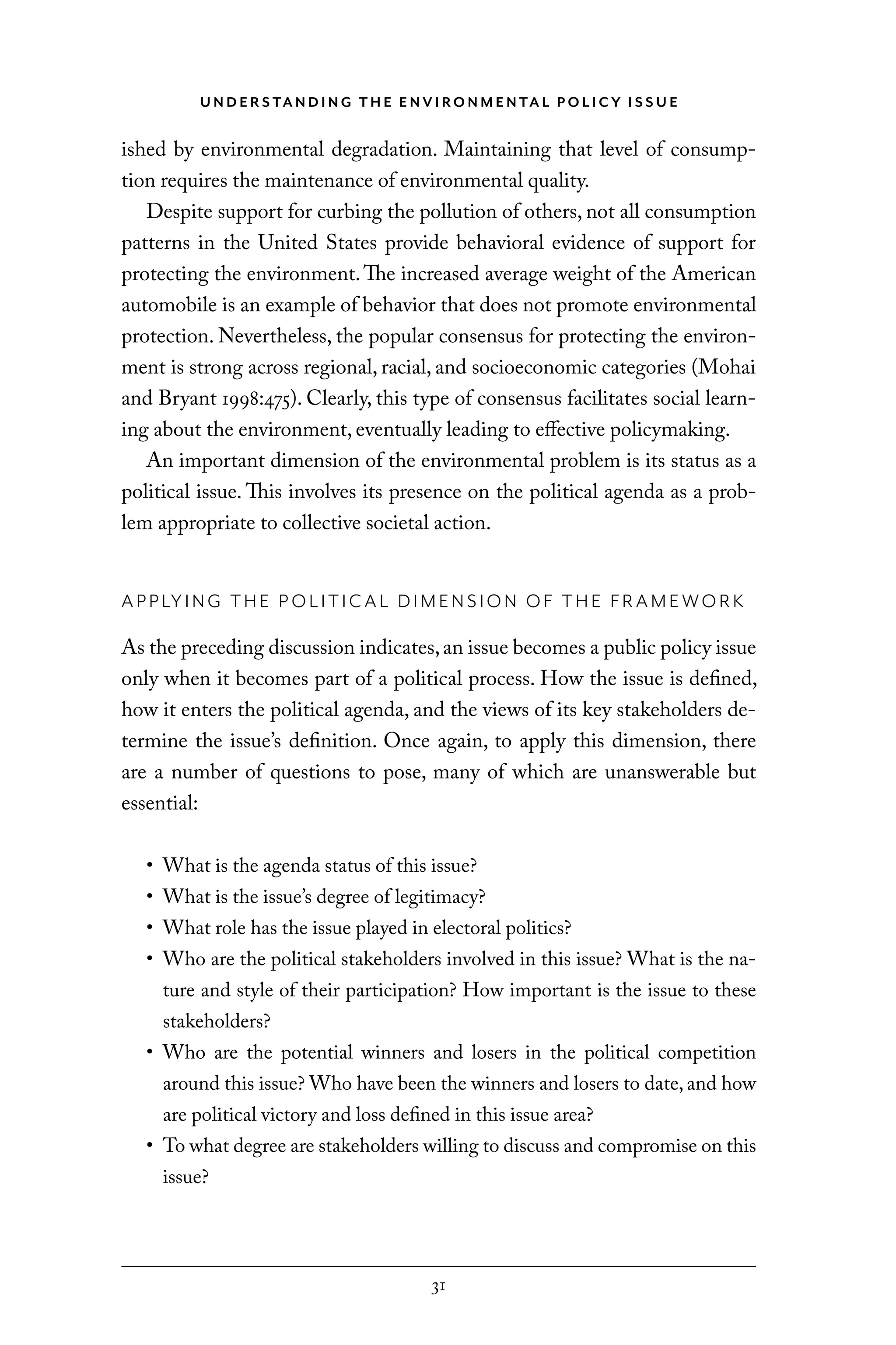 U N D E R S TA N D I N G T H E E N V I RO N M E N TA L P O L I C Y I S S U E
31
ished by environmental degradation. Maintaining that level of consump-
tion requires the maintenance of environmental quality.
Despite support for curbing the pollution of others, not all consumption
patterns in the United States provide behavioral evidence of support for
protecting the environment.The increased average weight of the American
automobile is an example of behavior that does not promote environmental
protection. Nevertheless, the popular consensus for protecting the environ-
ment is strong across regional, racial, and socioeconomic categories (Mohai
and Bryant 1998:475). Clearly, this type of consensus facilitates social learn-
ing about the environment, eventually leading to effective policymaking.
An important dimension of the environmental problem is its status as a
political issue. This involves its presence on the political agenda as a prob-
lem appropriate to collective societal action.
APPLYING THE P OLITICAL DIMENSION OF THE FRAMEWORK
As the preceding discussion indicates,an issue becomes a public policy issue
only when it becomes part of a political process. How the issue is defined,
how it enters the political agenda, and the views of its key stakeholders de-
termine the issue’s definition. Once again, to apply this dimension, there
are a number of questions to pose, many of which are unanswerable but
essential:
• What is the agenda status of this issue?
• What is the issue’s degree of legitimacy?
• What role has the issue played in electoral politics?
• Who are the political stakeholders involved in this issue? What is the na-
ture and style of their participation? How important is the issue to these
stakeholders?
• Who are the potential winners and losers in the political competition
around this issue? Who have been the winners and losers to date, and how
are political victory and loss defined in this issue area?
• To what degree are stakeholders willing to discuss and compromise on this
issue?
C6459.indb 31 3/14/14 10:34 AM
 