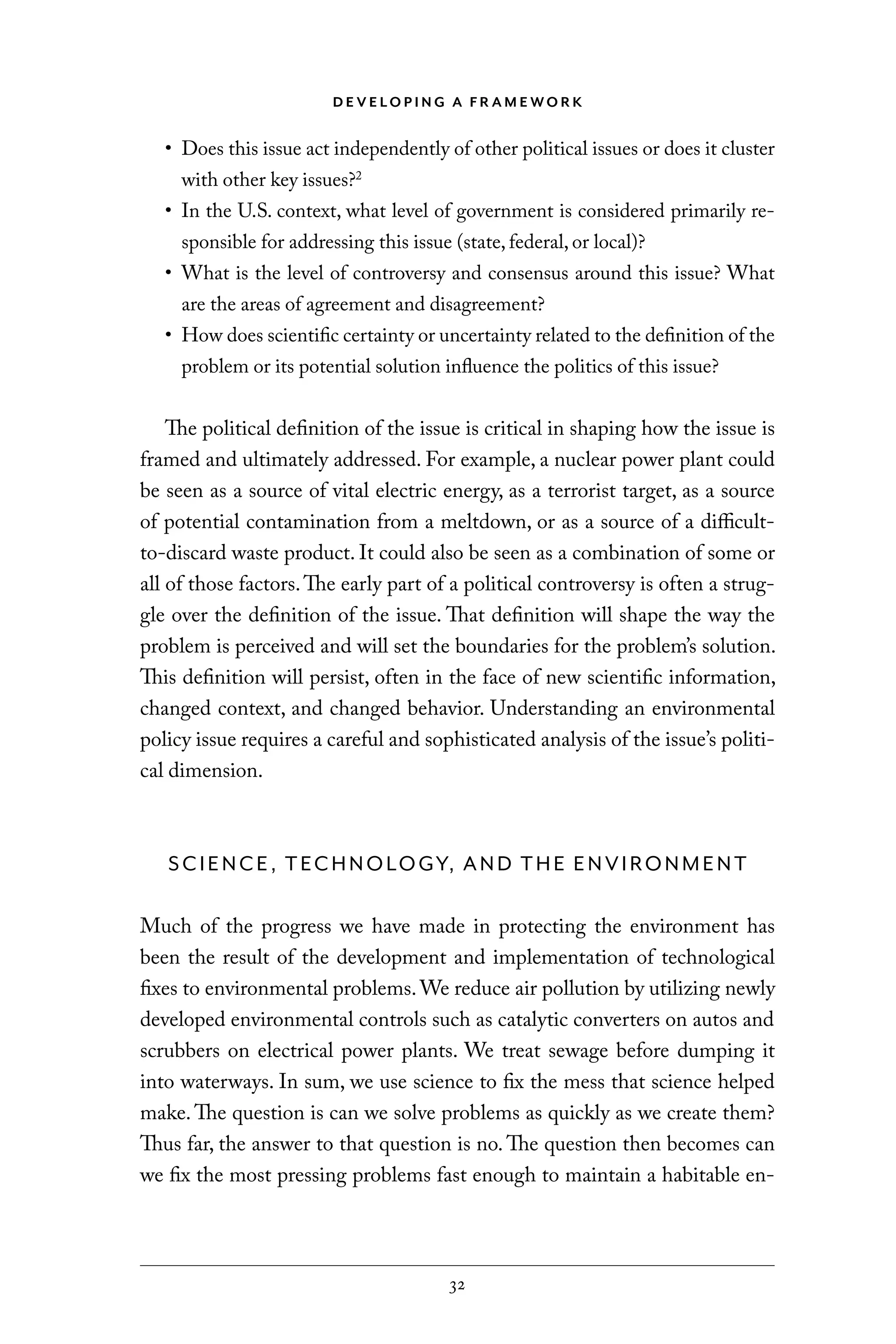 D E V E LO P I N G A F R A M E WO R K
32
• Does this issue act independently of other political issues or does it cluster
with other key issues?2
• In the U.S. context, what level of government is considered primarily re-
sponsible for addressing this issue (state, federal, or local)?
• What is the level of controversy and consensus around this issue? What
are the areas of agreement and disagreement?
• How does scientific certainty or uncertainty related to the definition of the
problem or its potential solution influence the politics of this issue?
The political definition of the issue is critical in shaping how the issue is
framed and ultimately addressed. For example, a nuclear power plant could
be seen as a source of vital electric energy, as a terrorist target, as a source
of potential contamination from a meltdown, or as a source of a difficult-
to-discard waste product. It could also be seen as a combination of some or
all of those factors.The early part of a political controversy is often a strug-
gle over the definition of the issue. That definition will shape the way the
problem is perceived and will set the boundaries for the problem’s solution.
This definition will persist, often in the face of new scientific information,
changed context, and changed behavior. Understanding an environmental
policy issue requires a careful and sophisticated analysis of the issue’s politi-
cal dimension.
SCIENCE, TECHNOLOGY, AND THE ENVIRONMENT
Much of the progress we have made in protecting the environment has
been the result of the development and implementation of technological
fixes to environmental problems.We reduce air pollution by utilizing newly
developed environmental controls such as catalytic converters on autos and
scrubbers on electrical power plants. We treat sewage before dumping it
into waterways. In sum, we use science to fix the mess that science helped
make. The question is can we solve problems as quickly as we create them?
Thus far, the answer to that question is no. The question then becomes can
we fix the most pressing problems fast enough to maintain a habitable en-
C6459.indb 32 3/14/14 10:34 AM
 