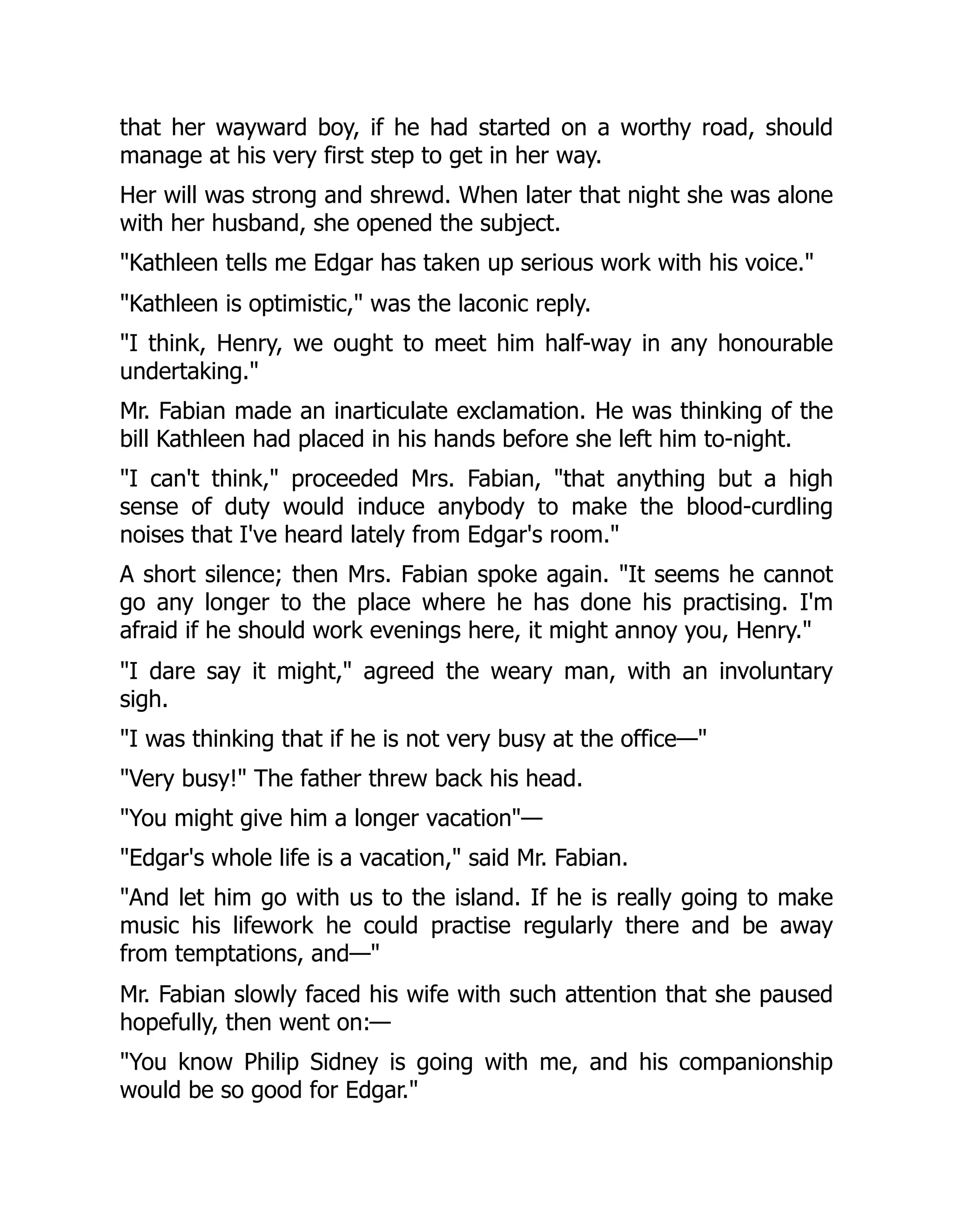 that her wayward boy, if he had started on a worthy road, should
manage at his very first step to get in her way.
Her will was strong and shrewd. When later that night she was alone
with her husband, she opened the subject.
"Kathleen tells me Edgar has taken up serious work with his voice."
"Kathleen is optimistic," was the laconic reply.
"I think, Henry, we ought to meet him half-way in any honourable
undertaking."
Mr. Fabian made an inarticulate exclamation. He was thinking of the
bill Kathleen had placed in his hands before she left him to-night.
"I can't think," proceeded Mrs. Fabian, "that anything but a high
sense of duty would induce anybody to make the blood-curdling
noises that I've heard lately from Edgar's room."
A short silence; then Mrs. Fabian spoke again. "It seems he cannot
go any longer to the place where he has done his practising. I'm
afraid if he should work evenings here, it might annoy you, Henry."
"I dare say it might," agreed the weary man, with an involuntary
sigh.
"I was thinking that if he is not very busy at the office—"
"Very busy!" The father threw back his head.
"You might give him a longer vacation"—
"Edgar's whole life is a vacation," said Mr. Fabian.
"And let him go with us to the island. If he is really going to make
music his lifework he could practise regularly there and be away
from temptations, and—"
Mr. Fabian slowly faced his wife with such attention that she paused
hopefully, then went on:—
"You know Philip Sidney is going with me, and his companionship
would be so good for Edgar."
 