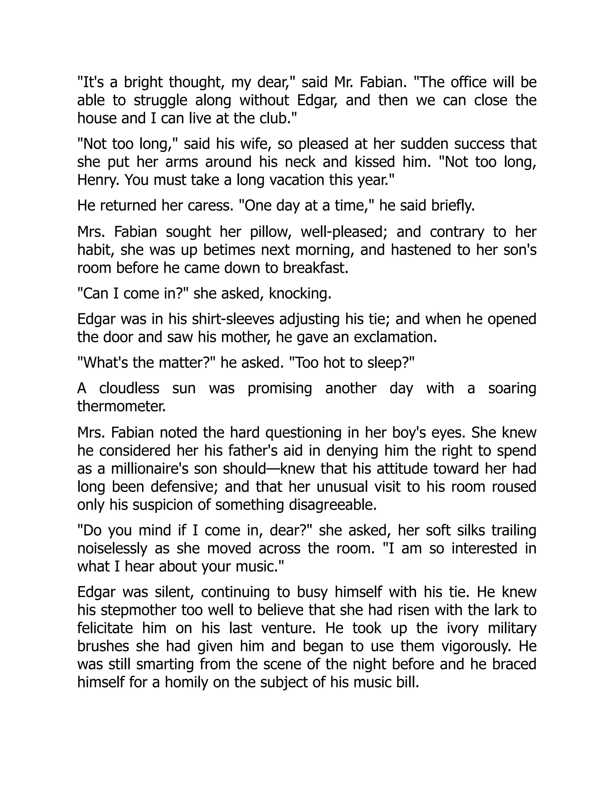 "It's a bright thought, my dear," said Mr. Fabian. "The office will be
able to struggle along without Edgar, and then we can close the
house and I can live at the club."
"Not too long," said his wife, so pleased at her sudden success that
she put her arms around his neck and kissed him. "Not too long,
Henry. You must take a long vacation this year."
He returned her caress. "One day at a time," he said briefly.
Mrs. Fabian sought her pillow, well-pleased; and contrary to her
habit, she was up betimes next morning, and hastened to her son's
room before he came down to breakfast.
"Can I come in?" she asked, knocking.
Edgar was in his shirt-sleeves adjusting his tie; and when he opened
the door and saw his mother, he gave an exclamation.
"What's the matter?" he asked. "Too hot to sleep?"
A cloudless sun was promising another day with a soaring
thermometer.
Mrs. Fabian noted the hard questioning in her boy's eyes. She knew
he considered her his father's aid in denying him the right to spend
as a millionaire's son should—knew that his attitude toward her had
long been defensive; and that her unusual visit to his room roused
only his suspicion of something disagreeable.
"Do you mind if I come in, dear?" she asked, her soft silks trailing
noiselessly as she moved across the room. "I am so interested in
what I hear about your music."
Edgar was silent, continuing to busy himself with his tie. He knew
his stepmother too well to believe that she had risen with the lark to
felicitate him on his last venture. He took up the ivory military
brushes she had given him and began to use them vigorously. He
was still smarting from the scene of the night before and he braced
himself for a homily on the subject of his music bill.
 