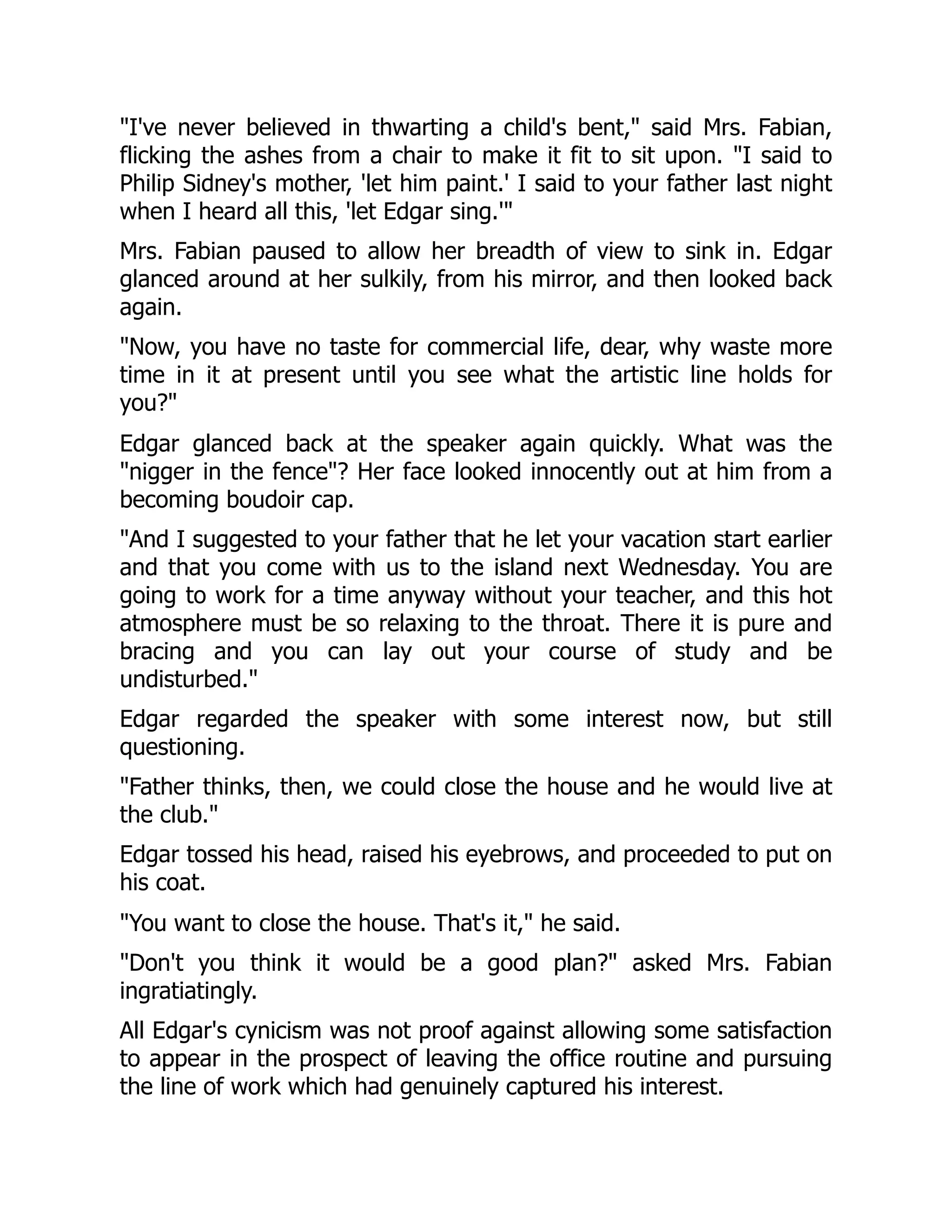 "I've never believed in thwarting a child's bent," said Mrs. Fabian,
flicking the ashes from a chair to make it fit to sit upon. "I said to
Philip Sidney's mother, 'let him paint.' I said to your father last night
when I heard all this, 'let Edgar sing.'"
Mrs. Fabian paused to allow her breadth of view to sink in. Edgar
glanced around at her sulkily, from his mirror, and then looked back
again.
"Now, you have no taste for commercial life, dear, why waste more
time in it at present until you see what the artistic line holds for
you?"
Edgar glanced back at the speaker again quickly. What was the
"nigger in the fence"? Her face looked innocently out at him from a
becoming boudoir cap.
"And I suggested to your father that he let your vacation start earlier
and that you come with us to the island next Wednesday. You are
going to work for a time anyway without your teacher, and this hot
atmosphere must be so relaxing to the throat. There it is pure and
bracing and you can lay out your course of study and be
undisturbed."
Edgar regarded the speaker with some interest now, but still
questioning.
"Father thinks, then, we could close the house and he would live at
the club."
Edgar tossed his head, raised his eyebrows, and proceeded to put on
his coat.
"You want to close the house. That's it," he said.
"Don't you think it would be a good plan?" asked Mrs. Fabian
ingratiatingly.
All Edgar's cynicism was not proof against allowing some satisfaction
to appear in the prospect of leaving the office routine and pursuing
the line of work which had genuinely captured his interest.
 