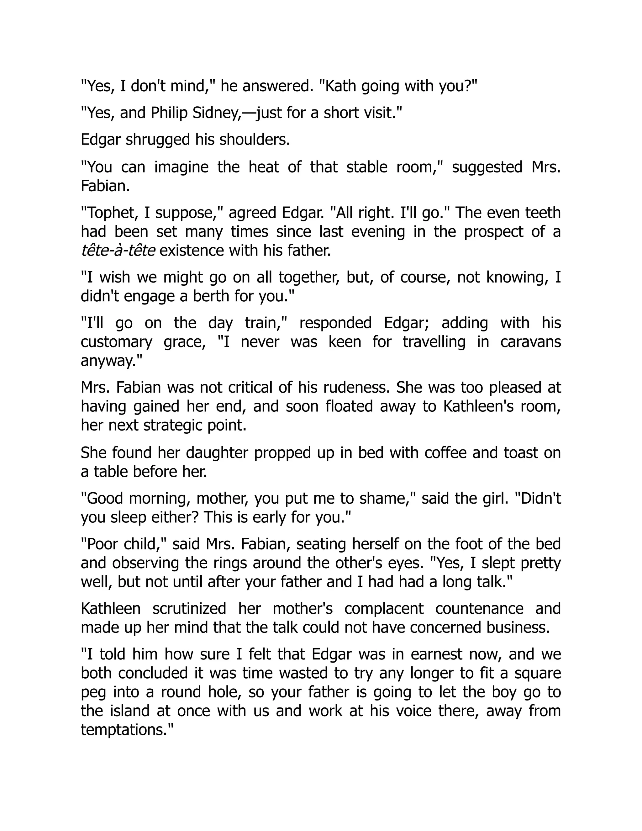 "Yes, I don't mind," he answered. "Kath going with you?"
"Yes, and Philip Sidney,—just for a short visit."
Edgar shrugged his shoulders.
"You can imagine the heat of that stable room," suggested Mrs.
Fabian.
"Tophet, I suppose," agreed Edgar. "All right. I'll go." The even teeth
had been set many times since last evening in the prospect of a
tête-à-tête existence with his father.
"I wish we might go on all together, but, of course, not knowing, I
didn't engage a berth for you."
"I'll go on the day train," responded Edgar; adding with his
customary grace, "I never was keen for travelling in caravans
anyway."
Mrs. Fabian was not critical of his rudeness. She was too pleased at
having gained her end, and soon floated away to Kathleen's room,
her next strategic point.
She found her daughter propped up in bed with coffee and toast on
a table before her.
"Good morning, mother, you put me to shame," said the girl. "Didn't
you sleep either? This is early for you."
"Poor child," said Mrs. Fabian, seating herself on the foot of the bed
and observing the rings around the other's eyes. "Yes, I slept pretty
well, but not until after your father and I had had a long talk."
Kathleen scrutinized her mother's complacent countenance and
made up her mind that the talk could not have concerned business.
"I told him how sure I felt that Edgar was in earnest now, and we
both concluded it was time wasted to try any longer to fit a square
peg into a round hole, so your father is going to let the boy go to
the island at once with us and work at his voice there, away from
temptations."
 