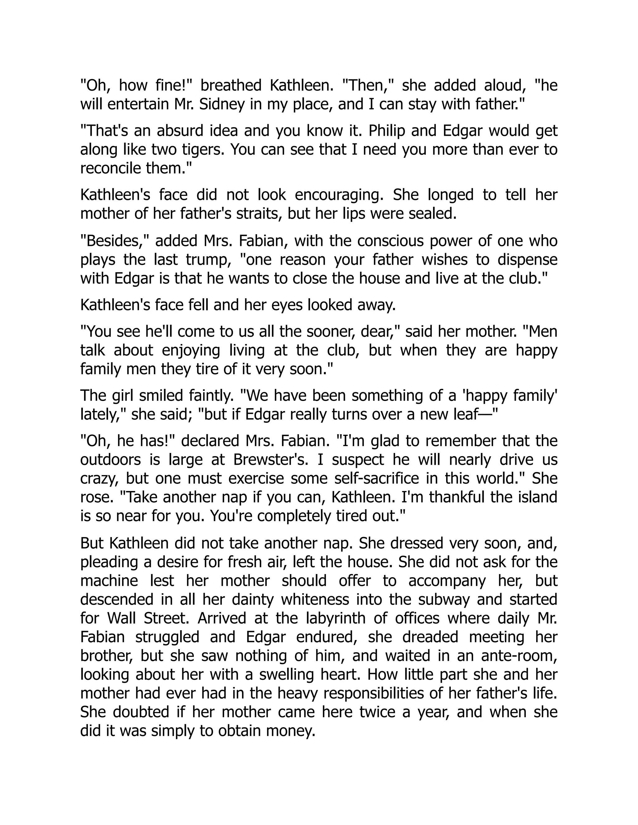 "Oh, how fine!" breathed Kathleen. "Then," she added aloud, "he
will entertain Mr. Sidney in my place, and I can stay with father."
"That's an absurd idea and you know it. Philip and Edgar would get
along like two tigers. You can see that I need you more than ever to
reconcile them."
Kathleen's face did not look encouraging. She longed to tell her
mother of her father's straits, but her lips were sealed.
"Besides," added Mrs. Fabian, with the conscious power of one who
plays the last trump, "one reason your father wishes to dispense
with Edgar is that he wants to close the house and live at the club."
Kathleen's face fell and her eyes looked away.
"You see he'll come to us all the sooner, dear," said her mother. "Men
talk about enjoying living at the club, but when they are happy
family men they tire of it very soon."
The girl smiled faintly. "We have been something of a 'happy family'
lately," she said; "but if Edgar really turns over a new leaf—"
"Oh, he has!" declared Mrs. Fabian. "I'm glad to remember that the
outdoors is large at Brewster's. I suspect he will nearly drive us
crazy, but one must exercise some self-sacrifice in this world." She
rose. "Take another nap if you can, Kathleen. I'm thankful the island
is so near for you. You're completely tired out."
But Kathleen did not take another nap. She dressed very soon, and,
pleading a desire for fresh air, left the house. She did not ask for the
machine lest her mother should offer to accompany her, but
descended in all her dainty whiteness into the subway and started
for Wall Street. Arrived at the labyrinth of offices where daily Mr.
Fabian struggled and Edgar endured, she dreaded meeting her
brother, but she saw nothing of him, and waited in an ante-room,
looking about her with a swelling heart. How little part she and her
mother had ever had in the heavy responsibilities of her father's life.
She doubted if her mother came here twice a year, and when she
did it was simply to obtain money.
 