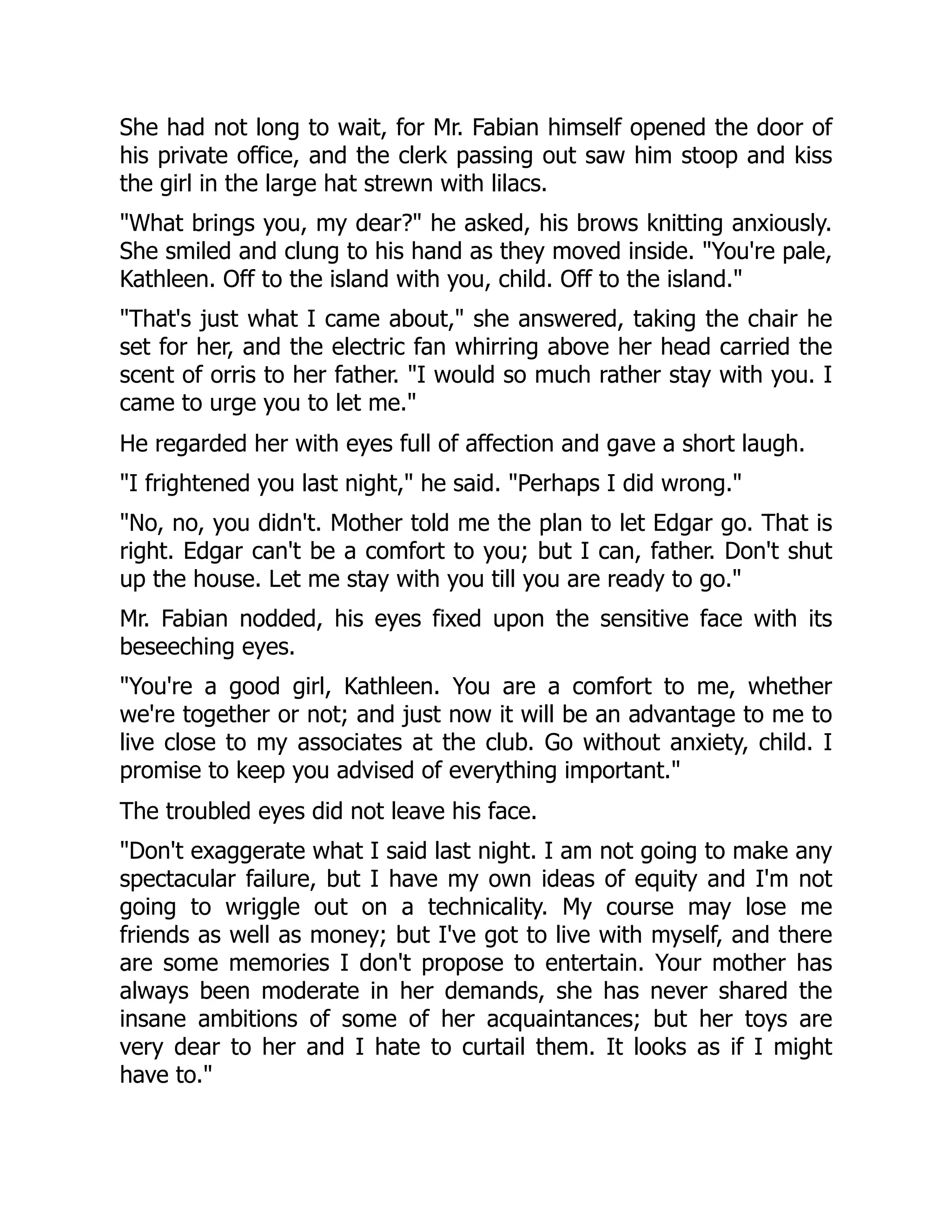 She had not long to wait, for Mr. Fabian himself opened the door of
his private office, and the clerk passing out saw him stoop and kiss
the girl in the large hat strewn with lilacs.
"What brings you, my dear?" he asked, his brows knitting anxiously.
She smiled and clung to his hand as they moved inside. "You're pale,
Kathleen. Off to the island with you, child. Off to the island."
"That's just what I came about," she answered, taking the chair he
set for her, and the electric fan whirring above her head carried the
scent of orris to her father. "I would so much rather stay with you. I
came to urge you to let me."
He regarded her with eyes full of affection and gave a short laugh.
"I frightened you last night," he said. "Perhaps I did wrong."
"No, no, you didn't. Mother told me the plan to let Edgar go. That is
right. Edgar can't be a comfort to you; but I can, father. Don't shut
up the house. Let me stay with you till you are ready to go."
Mr. Fabian nodded, his eyes fixed upon the sensitive face with its
beseeching eyes.
"You're a good girl, Kathleen. You are a comfort to me, whether
we're together or not; and just now it will be an advantage to me to
live close to my associates at the club. Go without anxiety, child. I
promise to keep you advised of everything important."
The troubled eyes did not leave his face.
"Don't exaggerate what I said last night. I am not going to make any
spectacular failure, but I have my own ideas of equity and I'm not
going to wriggle out on a technicality. My course may lose me
friends as well as money; but I've got to live with myself, and there
are some memories I don't propose to entertain. Your mother has
always been moderate in her demands, she has never shared the
insane ambitions of some of her acquaintances; but her toys are
very dear to her and I hate to curtail them. It looks as if I might
have to."
 