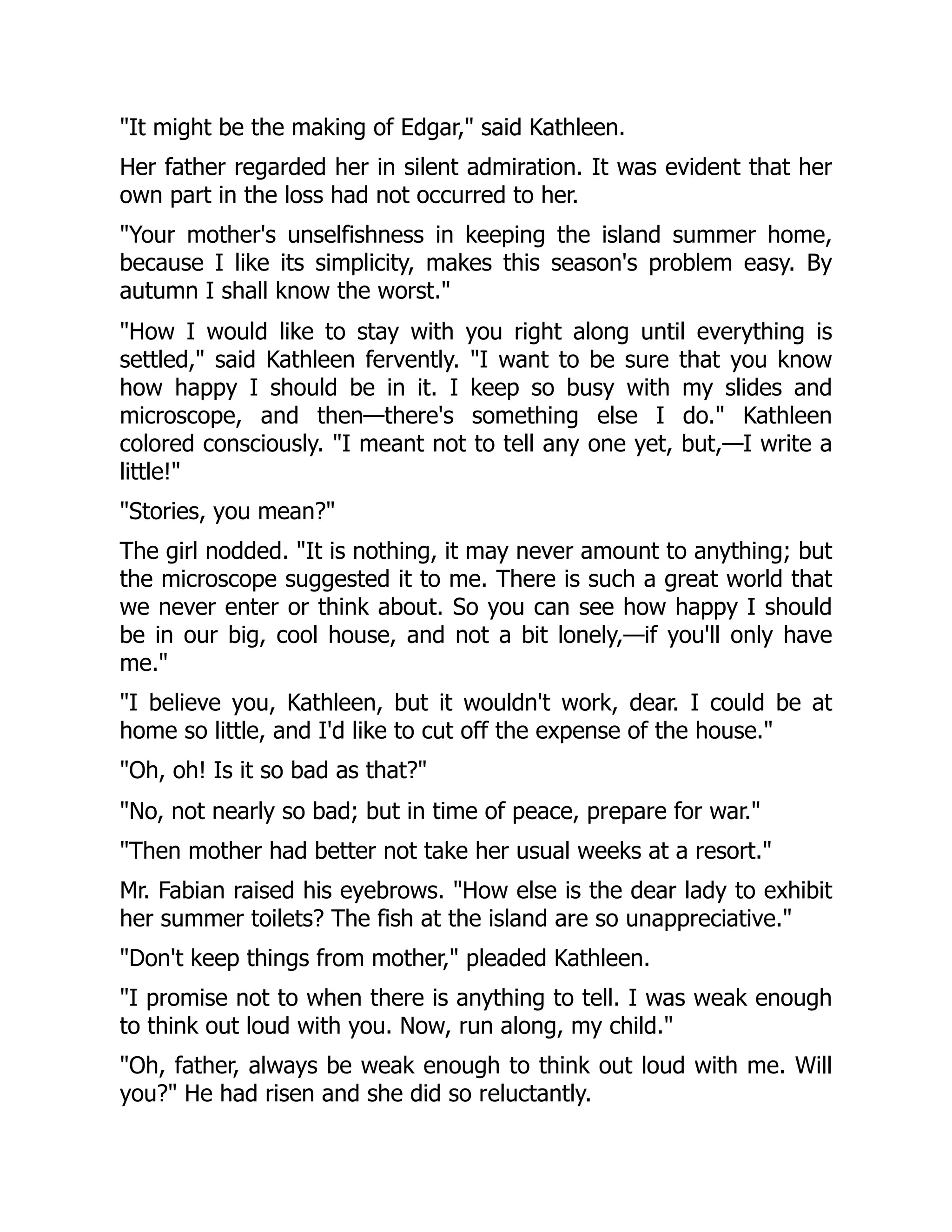"It might be the making of Edgar," said Kathleen.
Her father regarded her in silent admiration. It was evident that her
own part in the loss had not occurred to her.
"Your mother's unselfishness in keeping the island summer home,
because I like its simplicity, makes this season's problem easy. By
autumn I shall know the worst."
"How I would like to stay with you right along until everything is
settled," said Kathleen fervently. "I want to be sure that you know
how happy I should be in it. I keep so busy with my slides and
microscope, and then—there's something else I do." Kathleen
colored consciously. "I meant not to tell any one yet, but,—I write a
little!"
"Stories, you mean?"
The girl nodded. "It is nothing, it may never amount to anything; but
the microscope suggested it to me. There is such a great world that
we never enter or think about. So you can see how happy I should
be in our big, cool house, and not a bit lonely,—if you'll only have
me."
"I believe you, Kathleen, but it wouldn't work, dear. I could be at
home so little, and I'd like to cut off the expense of the house."
"Oh, oh! Is it so bad as that?"
"No, not nearly so bad; but in time of peace, prepare for war."
"Then mother had better not take her usual weeks at a resort."
Mr. Fabian raised his eyebrows. "How else is the dear lady to exhibit
her summer toilets? The fish at the island are so unappreciative."
"Don't keep things from mother," pleaded Kathleen.
"I promise not to when there is anything to tell. I was weak enough
to think out loud with you. Now, run along, my child."
"Oh, father, always be weak enough to think out loud with me. Will
you?" He had risen and she did so reluctantly.
 