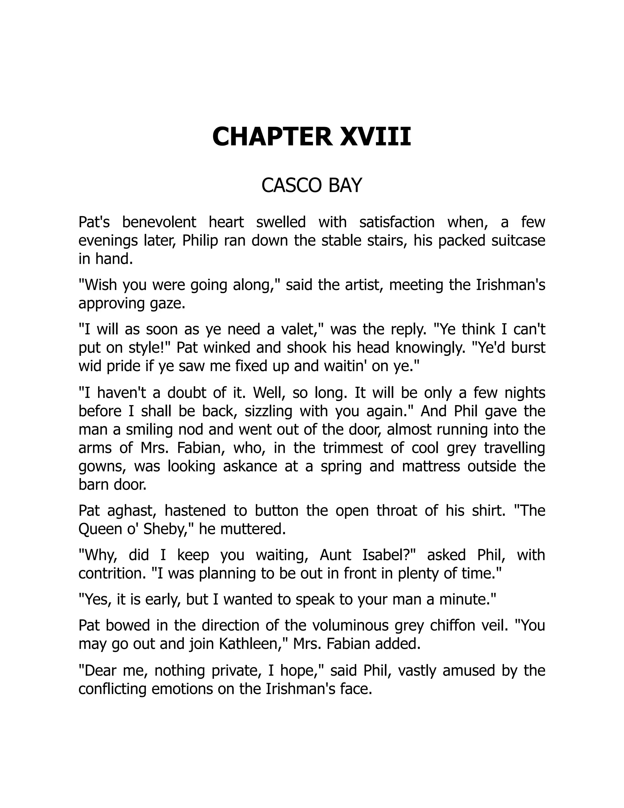 CHAPTER XVIII
CASCO BAY
Pat's benevolent heart swelled with satisfaction when, a few
evenings later, Philip ran down the stable stairs, his packed suitcase
in hand.
"Wish you were going along," said the artist, meeting the Irishman's
approving gaze.
"I will as soon as ye need a valet," was the reply. "Ye think I can't
put on style!" Pat winked and shook his head knowingly. "Ye'd burst
wid pride if ye saw me fixed up and waitin' on ye."
"I haven't a doubt of it. Well, so long. It will be only a few nights
before I shall be back, sizzling with you again." And Phil gave the
man a smiling nod and went out of the door, almost running into the
arms of Mrs. Fabian, who, in the trimmest of cool grey travelling
gowns, was looking askance at a spring and mattress outside the
barn door.
Pat aghast, hastened to button the open throat of his shirt. "The
Queen o' Sheby," he muttered.
"Why, did I keep you waiting, Aunt Isabel?" asked Phil, with
contrition. "I was planning to be out in front in plenty of time."
"Yes, it is early, but I wanted to speak to your man a minute."
Pat bowed in the direction of the voluminous grey chiffon veil. "You
may go out and join Kathleen," Mrs. Fabian added.
"Dear me, nothing private, I hope," said Phil, vastly amused by the
conflicting emotions on the Irishman's face.
 