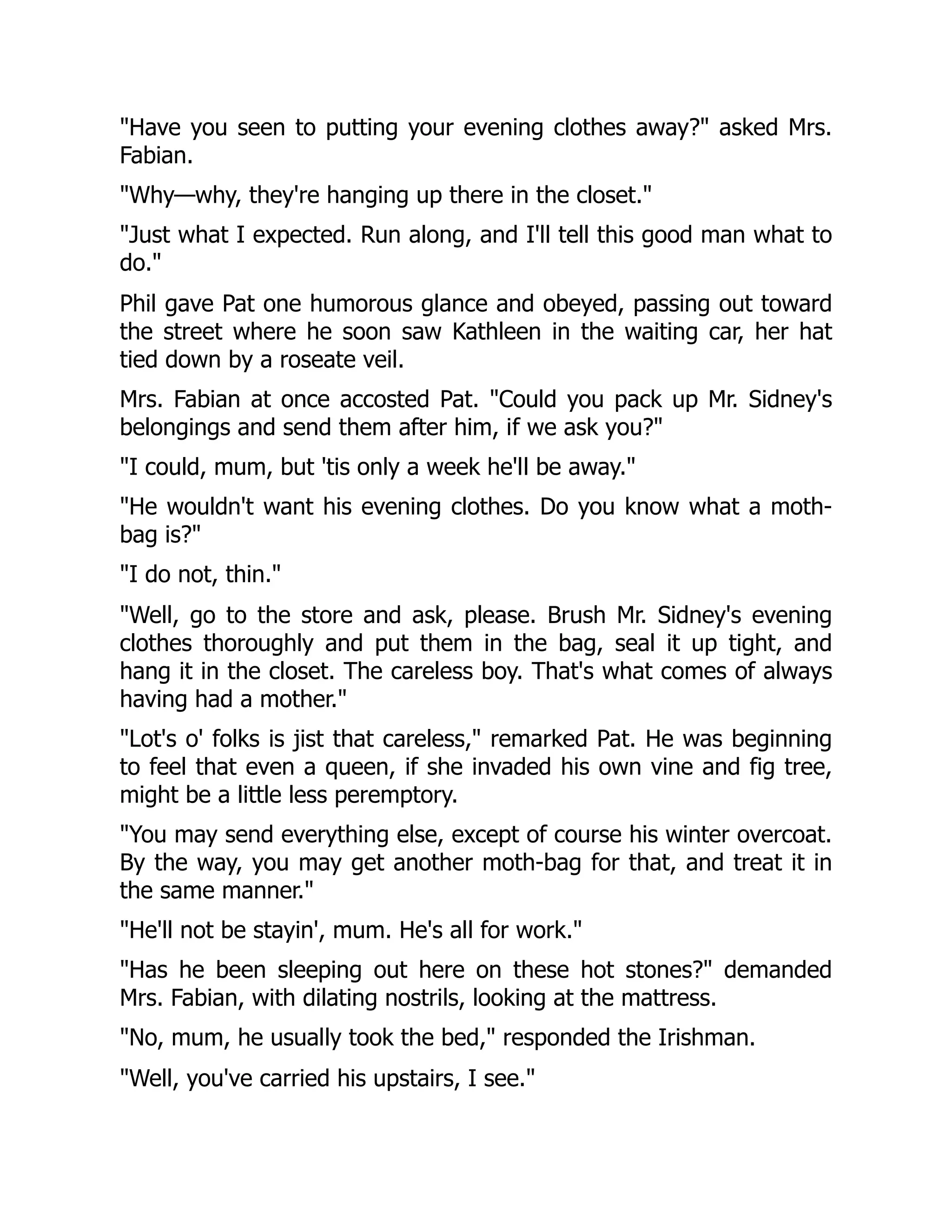 "Have you seen to putting your evening clothes away?" asked Mrs.
Fabian.
"Why—why, they're hanging up there in the closet."
"Just what I expected. Run along, and I'll tell this good man what to
do."
Phil gave Pat one humorous glance and obeyed, passing out toward
the street where he soon saw Kathleen in the waiting car, her hat
tied down by a roseate veil.
Mrs. Fabian at once accosted Pat. "Could you pack up Mr. Sidney's
belongings and send them after him, if we ask you?"
"I could, mum, but 'tis only a week he'll be away."
"He wouldn't want his evening clothes. Do you know what a moth-
bag is?"
"I do not, thin."
"Well, go to the store and ask, please. Brush Mr. Sidney's evening
clothes thoroughly and put them in the bag, seal it up tight, and
hang it in the closet. The careless boy. That's what comes of always
having had a mother."
"Lot's o' folks is jist that careless," remarked Pat. He was beginning
to feel that even a queen, if she invaded his own vine and fig tree,
might be a little less peremptory.
"You may send everything else, except of course his winter overcoat.
By the way, you may get another moth-bag for that, and treat it in
the same manner."
"He'll not be stayin', mum. He's all for work."
"Has he been sleeping out here on these hot stones?" demanded
Mrs. Fabian, with dilating nostrils, looking at the mattress.
"No, mum, he usually took the bed," responded the Irishman.
"Well, you've carried his upstairs, I see."
 