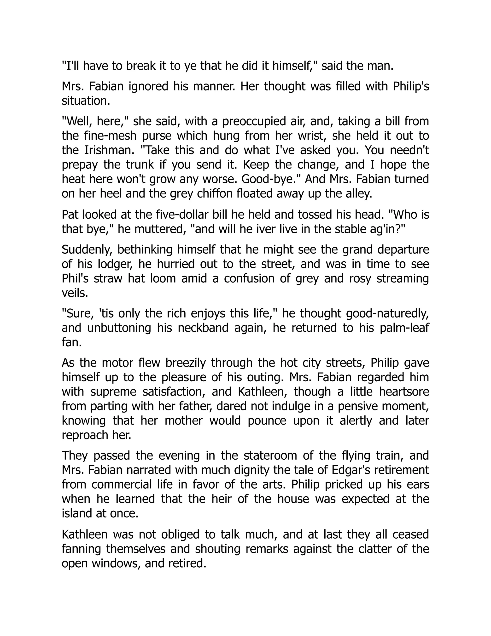 "I'll have to break it to ye that he did it himself," said the man.
Mrs. Fabian ignored his manner. Her thought was filled with Philip's
situation.
"Well, here," she said, with a preoccupied air, and, taking a bill from
the fine-mesh purse which hung from her wrist, she held it out to
the Irishman. "Take this and do what I've asked you. You needn't
prepay the trunk if you send it. Keep the change, and I hope the
heat here won't grow any worse. Good-bye." And Mrs. Fabian turned
on her heel and the grey chiffon floated away up the alley.
Pat looked at the five-dollar bill he held and tossed his head. "Who is
that bye," he muttered, "and will he iver live in the stable ag'in?"
Suddenly, bethinking himself that he might see the grand departure
of his lodger, he hurried out to the street, and was in time to see
Phil's straw hat loom amid a confusion of grey and rosy streaming
veils.
"Sure, 'tis only the rich enjoys this life," he thought good-naturedly,
and unbuttoning his neckband again, he returned to his palm-leaf
fan.
As the motor flew breezily through the hot city streets, Philip gave
himself up to the pleasure of his outing. Mrs. Fabian regarded him
with supreme satisfaction, and Kathleen, though a little heartsore
from parting with her father, dared not indulge in a pensive moment,
knowing that her mother would pounce upon it alertly and later
reproach her.
They passed the evening in the stateroom of the flying train, and
Mrs. Fabian narrated with much dignity the tale of Edgar's retirement
from commercial life in favor of the arts. Philip pricked up his ears
when he learned that the heir of the house was expected at the
island at once.
Kathleen was not obliged to talk much, and at last they all ceased
fanning themselves and shouting remarks against the clatter of the
open windows, and retired.
 