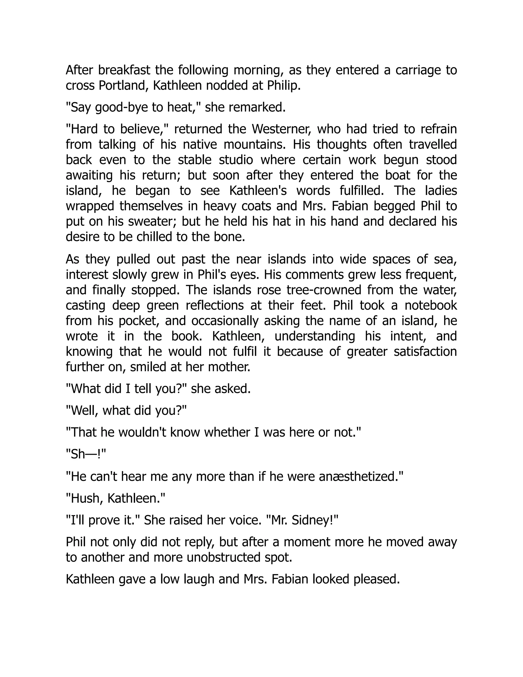 After breakfast the following morning, as they entered a carriage to
cross Portland, Kathleen nodded at Philip.
"Say good-bye to heat," she remarked.
"Hard to believe," returned the Westerner, who had tried to refrain
from talking of his native mountains. His thoughts often travelled
back even to the stable studio where certain work begun stood
awaiting his return; but soon after they entered the boat for the
island, he began to see Kathleen's words fulfilled. The ladies
wrapped themselves in heavy coats and Mrs. Fabian begged Phil to
put on his sweater; but he held his hat in his hand and declared his
desire to be chilled to the bone.
As they pulled out past the near islands into wide spaces of sea,
interest slowly grew in Phil's eyes. His comments grew less frequent,
and finally stopped. The islands rose tree-crowned from the water,
casting deep green reflections at their feet. Phil took a notebook
from his pocket, and occasionally asking the name of an island, he
wrote it in the book. Kathleen, understanding his intent, and
knowing that he would not fulfil it because of greater satisfaction
further on, smiled at her mother.
"What did I tell you?" she asked.
"Well, what did you?"
"That he wouldn't know whether I was here or not."
"Sh—!"
"He can't hear me any more than if he were anæsthetized."
"Hush, Kathleen."
"I'll prove it." She raised her voice. "Mr. Sidney!"
Phil not only did not reply, but after a moment more he moved away
to another and more unobstructed spot.
Kathleen gave a low laugh and Mrs. Fabian looked pleased.
 