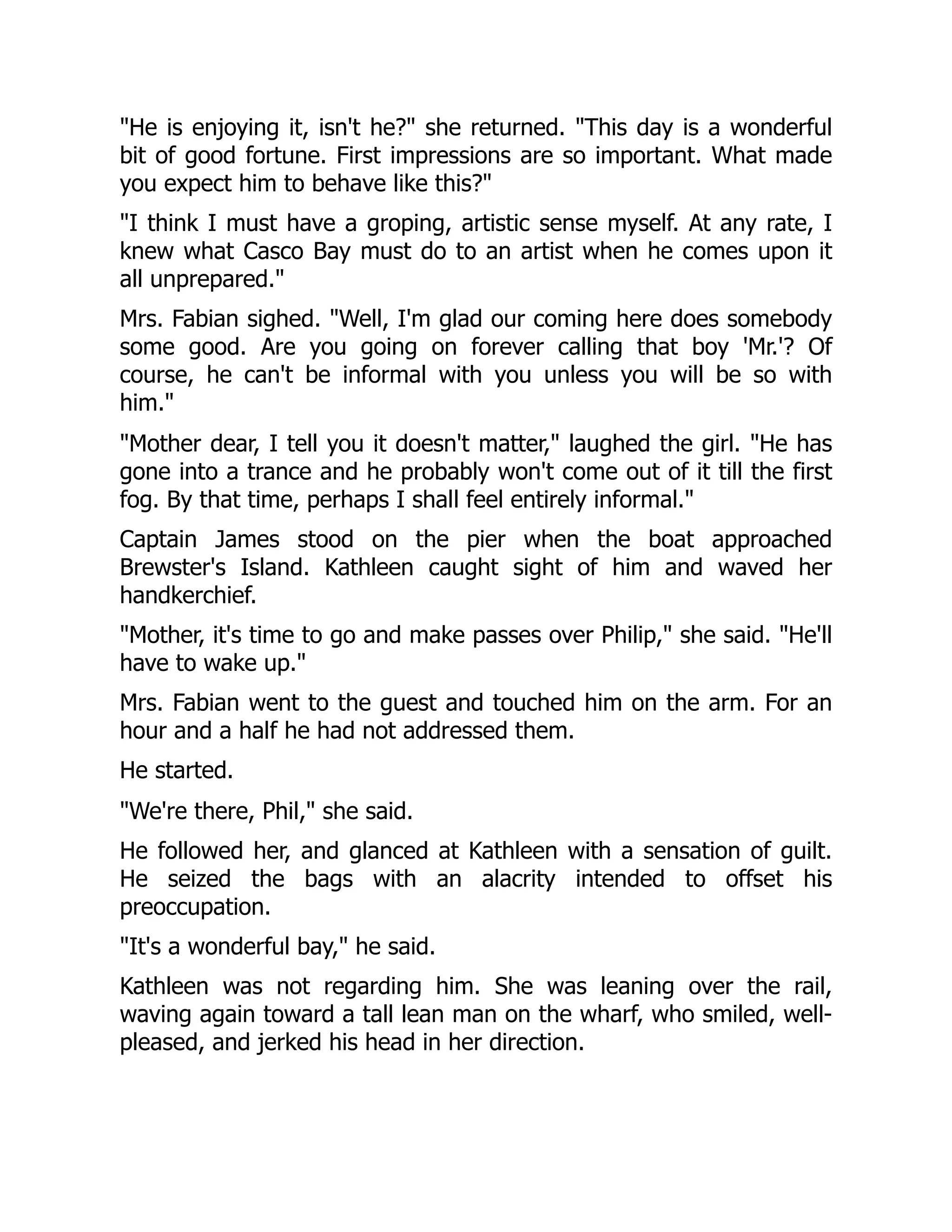 "He is enjoying it, isn't he?" she returned. "This day is a wonderful
bit of good fortune. First impressions are so important. What made
you expect him to behave like this?"
"I think I must have a groping, artistic sense myself. At any rate, I
knew what Casco Bay must do to an artist when he comes upon it
all unprepared."
Mrs. Fabian sighed. "Well, I'm glad our coming here does somebody
some good. Are you going on forever calling that boy 'Mr.'? Of
course, he can't be informal with you unless you will be so with
him."
"Mother dear, I tell you it doesn't matter," laughed the girl. "He has
gone into a trance and he probably won't come out of it till the first
fog. By that time, perhaps I shall feel entirely informal."
Captain James stood on the pier when the boat approached
Brewster's Island. Kathleen caught sight of him and waved her
handkerchief.
"Mother, it's time to go and make passes over Philip," she said. "He'll
have to wake up."
Mrs. Fabian went to the guest and touched him on the arm. For an
hour and a half he had not addressed them.
He started.
"We're there, Phil," she said.
He followed her, and glanced at Kathleen with a sensation of guilt.
He seized the bags with an alacrity intended to offset his
preoccupation.
"It's a wonderful bay," he said.
Kathleen was not regarding him. She was leaning over the rail,
waving again toward a tall lean man on the wharf, who smiled, well-
pleased, and jerked his head in her direction.
 