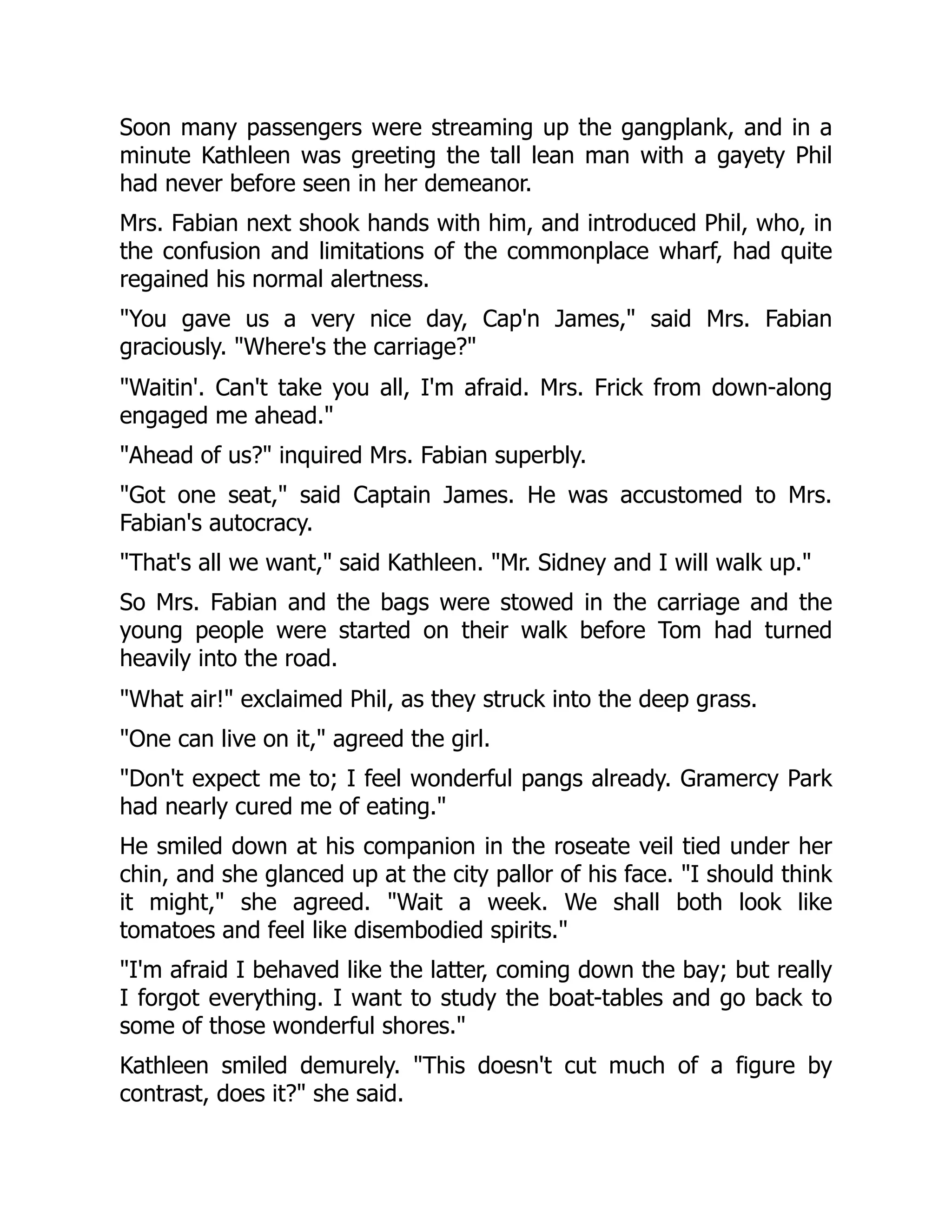 Soon many passengers were streaming up the gangplank, and in a
minute Kathleen was greeting the tall lean man with a gayety Phil
had never before seen in her demeanor.
Mrs. Fabian next shook hands with him, and introduced Phil, who, in
the confusion and limitations of the commonplace wharf, had quite
regained his normal alertness.
"You gave us a very nice day, Cap'n James," said Mrs. Fabian
graciously. "Where's the carriage?"
"Waitin'. Can't take you all, I'm afraid. Mrs. Frick from down-along
engaged me ahead."
"Ahead of us?" inquired Mrs. Fabian superbly.
"Got one seat," said Captain James. He was accustomed to Mrs.
Fabian's autocracy.
"That's all we want," said Kathleen. "Mr. Sidney and I will walk up."
So Mrs. Fabian and the bags were stowed in the carriage and the
young people were started on their walk before Tom had turned
heavily into the road.
"What air!" exclaimed Phil, as they struck into the deep grass.
"One can live on it," agreed the girl.
"Don't expect me to; I feel wonderful pangs already. Gramercy Park
had nearly cured me of eating."
He smiled down at his companion in the roseate veil tied under her
chin, and she glanced up at the city pallor of his face. "I should think
it might," she agreed. "Wait a week. We shall both look like
tomatoes and feel like disembodied spirits."
"I'm afraid I behaved like the latter, coming down the bay; but really
I forgot everything. I want to study the boat-tables and go back to
some of those wonderful shores."
Kathleen smiled demurely. "This doesn't cut much of a figure by
contrast, does it?" she said.
 
