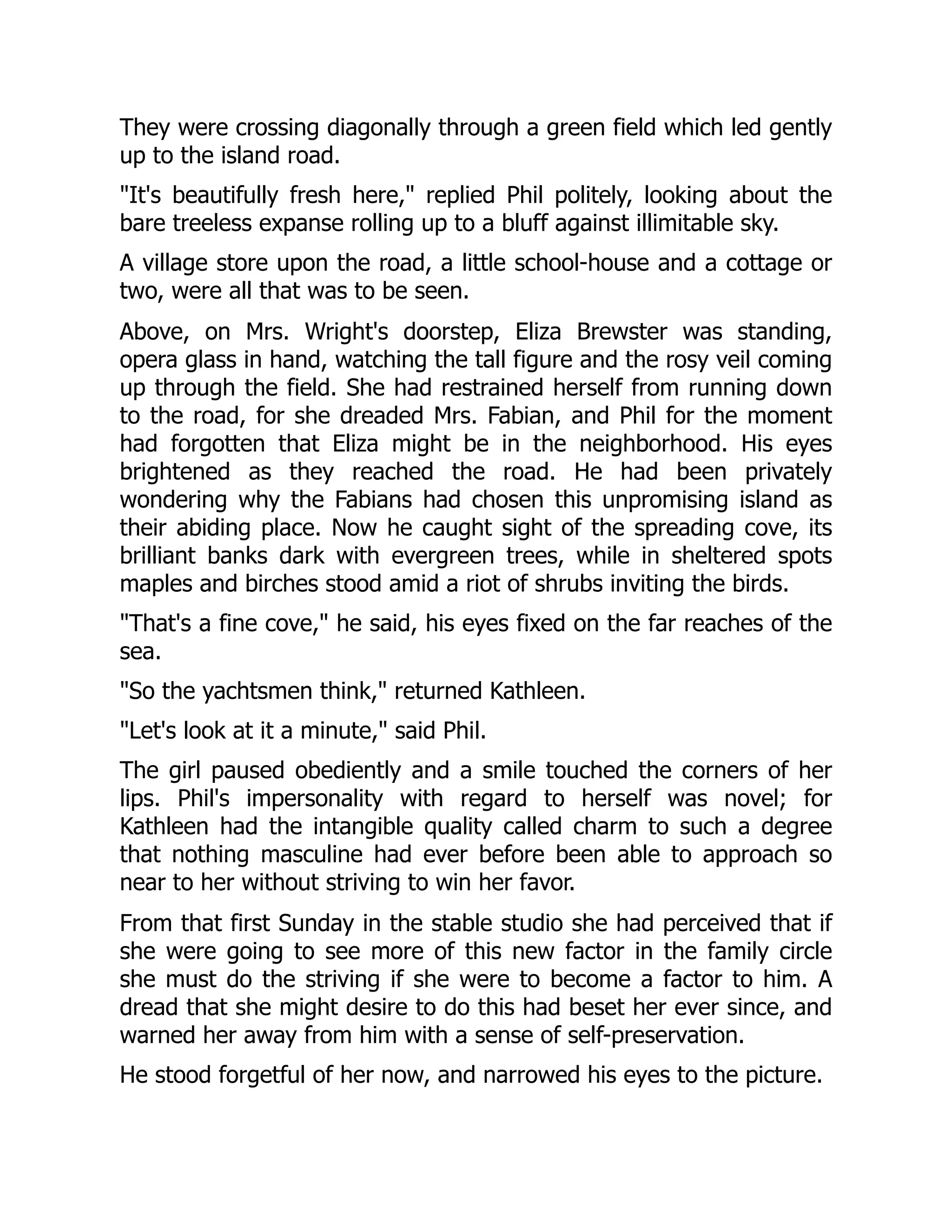 They were crossing diagonally through a green field which led gently
up to the island road.
"It's beautifully fresh here," replied Phil politely, looking about the
bare treeless expanse rolling up to a bluff against illimitable sky.
A village store upon the road, a little school-house and a cottage or
two, were all that was to be seen.
Above, on Mrs. Wright's doorstep, Eliza Brewster was standing,
opera glass in hand, watching the tall figure and the rosy veil coming
up through the field. She had restrained herself from running down
to the road, for she dreaded Mrs. Fabian, and Phil for the moment
had forgotten that Eliza might be in the neighborhood. His eyes
brightened as they reached the road. He had been privately
wondering why the Fabians had chosen this unpromising island as
their abiding place. Now he caught sight of the spreading cove, its
brilliant banks dark with evergreen trees, while in sheltered spots
maples and birches stood amid a riot of shrubs inviting the birds.
"That's a fine cove," he said, his eyes fixed on the far reaches of the
sea.
"So the yachtsmen think," returned Kathleen.
"Let's look at it a minute," said Phil.
The girl paused obediently and a smile touched the corners of her
lips. Phil's impersonality with regard to herself was novel; for
Kathleen had the intangible quality called charm to such a degree
that nothing masculine had ever before been able to approach so
near to her without striving to win her favor.
From that first Sunday in the stable studio she had perceived that if
she were going to see more of this new factor in the family circle
she must do the striving if she were to become a factor to him. A
dread that she might desire to do this had beset her ever since, and
warned her away from him with a sense of self-preservation.
He stood forgetful of her now, and narrowed his eyes to the picture.
 