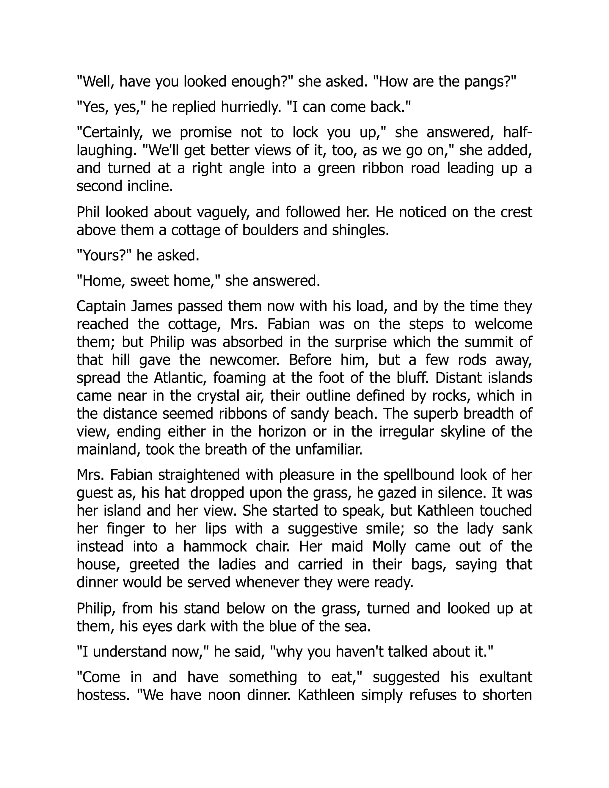 "Well, have you looked enough?" she asked. "How are the pangs?"
"Yes, yes," he replied hurriedly. "I can come back."
"Certainly, we promise not to lock you up," she answered, half-
laughing. "We'll get better views of it, too, as we go on," she added,
and turned at a right angle into a green ribbon road leading up a
second incline.
Phil looked about vaguely, and followed her. He noticed on the crest
above them a cottage of boulders and shingles.
"Yours?" he asked.
"Home, sweet home," she answered.
Captain James passed them now with his load, and by the time they
reached the cottage, Mrs. Fabian was on the steps to welcome
them; but Philip was absorbed in the surprise which the summit of
that hill gave the newcomer. Before him, but a few rods away,
spread the Atlantic, foaming at the foot of the bluff. Distant islands
came near in the crystal air, their outline defined by rocks, which in
the distance seemed ribbons of sandy beach. The superb breadth of
view, ending either in the horizon or in the irregular skyline of the
mainland, took the breath of the unfamiliar.
Mrs. Fabian straightened with pleasure in the spellbound look of her
guest as, his hat dropped upon the grass, he gazed in silence. It was
her island and her view. She started to speak, but Kathleen touched
her finger to her lips with a suggestive smile; so the lady sank
instead into a hammock chair. Her maid Molly came out of the
house, greeted the ladies and carried in their bags, saying that
dinner would be served whenever they were ready.
Philip, from his stand below on the grass, turned and looked up at
them, his eyes dark with the blue of the sea.
"I understand now," he said, "why you haven't talked about it."
"Come in and have something to eat," suggested his exultant
hostess. "We have noon dinner. Kathleen simply refuses to shorten
 