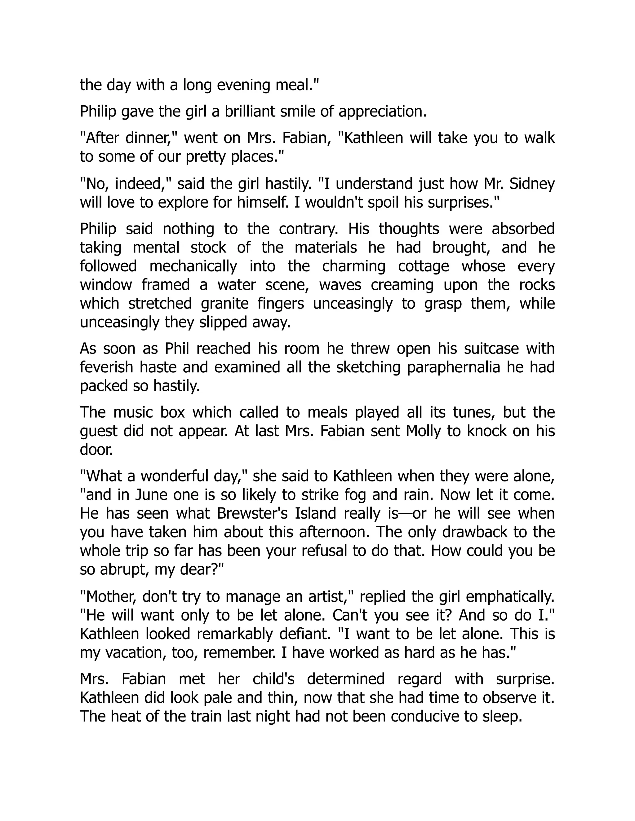 the day with a long evening meal."
Philip gave the girl a brilliant smile of appreciation.
"After dinner," went on Mrs. Fabian, "Kathleen will take you to walk
to some of our pretty places."
"No, indeed," said the girl hastily. "I understand just how Mr. Sidney
will love to explore for himself. I wouldn't spoil his surprises."
Philip said nothing to the contrary. His thoughts were absorbed
taking mental stock of the materials he had brought, and he
followed mechanically into the charming cottage whose every
window framed a water scene, waves creaming upon the rocks
which stretched granite fingers unceasingly to grasp them, while
unceasingly they slipped away.
As soon as Phil reached his room he threw open his suitcase with
feverish haste and examined all the sketching paraphernalia he had
packed so hastily.
The music box which called to meals played all its tunes, but the
guest did not appear. At last Mrs. Fabian sent Molly to knock on his
door.
"What a wonderful day," she said to Kathleen when they were alone,
"and in June one is so likely to strike fog and rain. Now let it come.
He has seen what Brewster's Island really is—or he will see when
you have taken him about this afternoon. The only drawback to the
whole trip so far has been your refusal to do that. How could you be
so abrupt, my dear?"
"Mother, don't try to manage an artist," replied the girl emphatically.
"He will want only to be let alone. Can't you see it? And so do I."
Kathleen looked remarkably defiant. "I want to be let alone. This is
my vacation, too, remember. I have worked as hard as he has."
Mrs. Fabian met her child's determined regard with surprise.
Kathleen did look pale and thin, now that she had time to observe it.
The heat of the train last night had not been conducive to sleep.
 