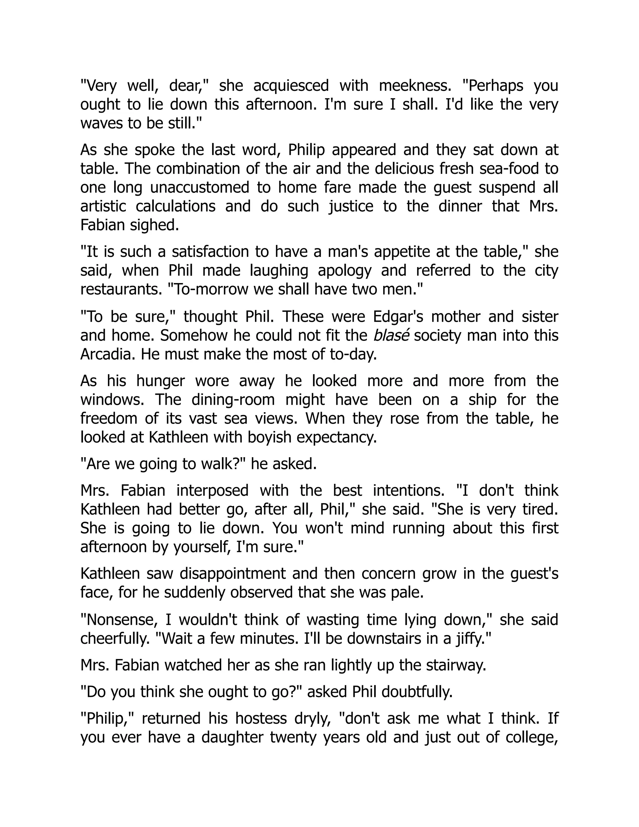 "Very well, dear," she acquiesced with meekness. "Perhaps you
ought to lie down this afternoon. I'm sure I shall. I'd like the very
waves to be still."
As she spoke the last word, Philip appeared and they sat down at
table. The combination of the air and the delicious fresh sea-food to
one long unaccustomed to home fare made the guest suspend all
artistic calculations and do such justice to the dinner that Mrs.
Fabian sighed.
"It is such a satisfaction to have a man's appetite at the table," she
said, when Phil made laughing apology and referred to the city
restaurants. "To-morrow we shall have two men."
"To be sure," thought Phil. These were Edgar's mother and sister
and home. Somehow he could not fit the blasé society man into this
Arcadia. He must make the most of to-day.
As his hunger wore away he looked more and more from the
windows. The dining-room might have been on a ship for the
freedom of its vast sea views. When they rose from the table, he
looked at Kathleen with boyish expectancy.
"Are we going to walk?" he asked.
Mrs. Fabian interposed with the best intentions. "I don't think
Kathleen had better go, after all, Phil," she said. "She is very tired.
She is going to lie down. You won't mind running about this first
afternoon by yourself, I'm sure."
Kathleen saw disappointment and then concern grow in the guest's
face, for he suddenly observed that she was pale.
"Nonsense, I wouldn't think of wasting time lying down," she said
cheerfully. "Wait a few minutes. I'll be downstairs in a jiffy."
Mrs. Fabian watched her as she ran lightly up the stairway.
"Do you think she ought to go?" asked Phil doubtfully.
"Philip," returned his hostess dryly, "don't ask me what I think. If
you ever have a daughter twenty years old and just out of college,
 