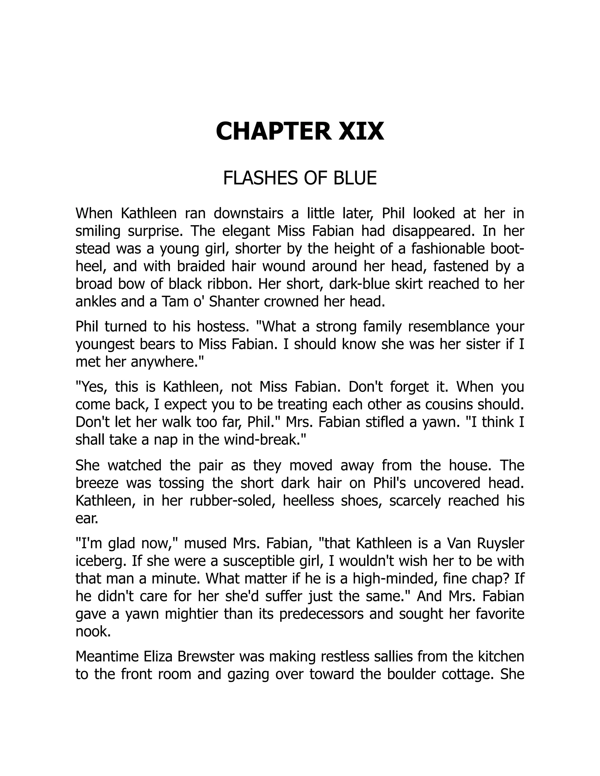 CHAPTER XIX
FLASHES OF BLUE
When Kathleen ran downstairs a little later, Phil looked at her in
smiling surprise. The elegant Miss Fabian had disappeared. In her
stead was a young girl, shorter by the height of a fashionable boot-
heel, and with braided hair wound around her head, fastened by a
broad bow of black ribbon. Her short, dark-blue skirt reached to her
ankles and a Tam o' Shanter crowned her head.
Phil turned to his hostess. "What a strong family resemblance your
youngest bears to Miss Fabian. I should know she was her sister if I
met her anywhere."
"Yes, this is Kathleen, not Miss Fabian. Don't forget it. When you
come back, I expect you to be treating each other as cousins should.
Don't let her walk too far, Phil." Mrs. Fabian stifled a yawn. "I think I
shall take a nap in the wind-break."
She watched the pair as they moved away from the house. The
breeze was tossing the short dark hair on Phil's uncovered head.
Kathleen, in her rubber-soled, heelless shoes, scarcely reached his
ear.
"I'm glad now," mused Mrs. Fabian, "that Kathleen is a Van Ruysler
iceberg. If she were a susceptible girl, I wouldn't wish her to be with
that man a minute. What matter if he is a high-minded, fine chap? If
he didn't care for her she'd suffer just the same." And Mrs. Fabian
gave a yawn mightier than its predecessors and sought her favorite
nook.
Meantime Eliza Brewster was making restless sallies from the kitchen
to the front room and gazing over toward the boulder cottage. She
 