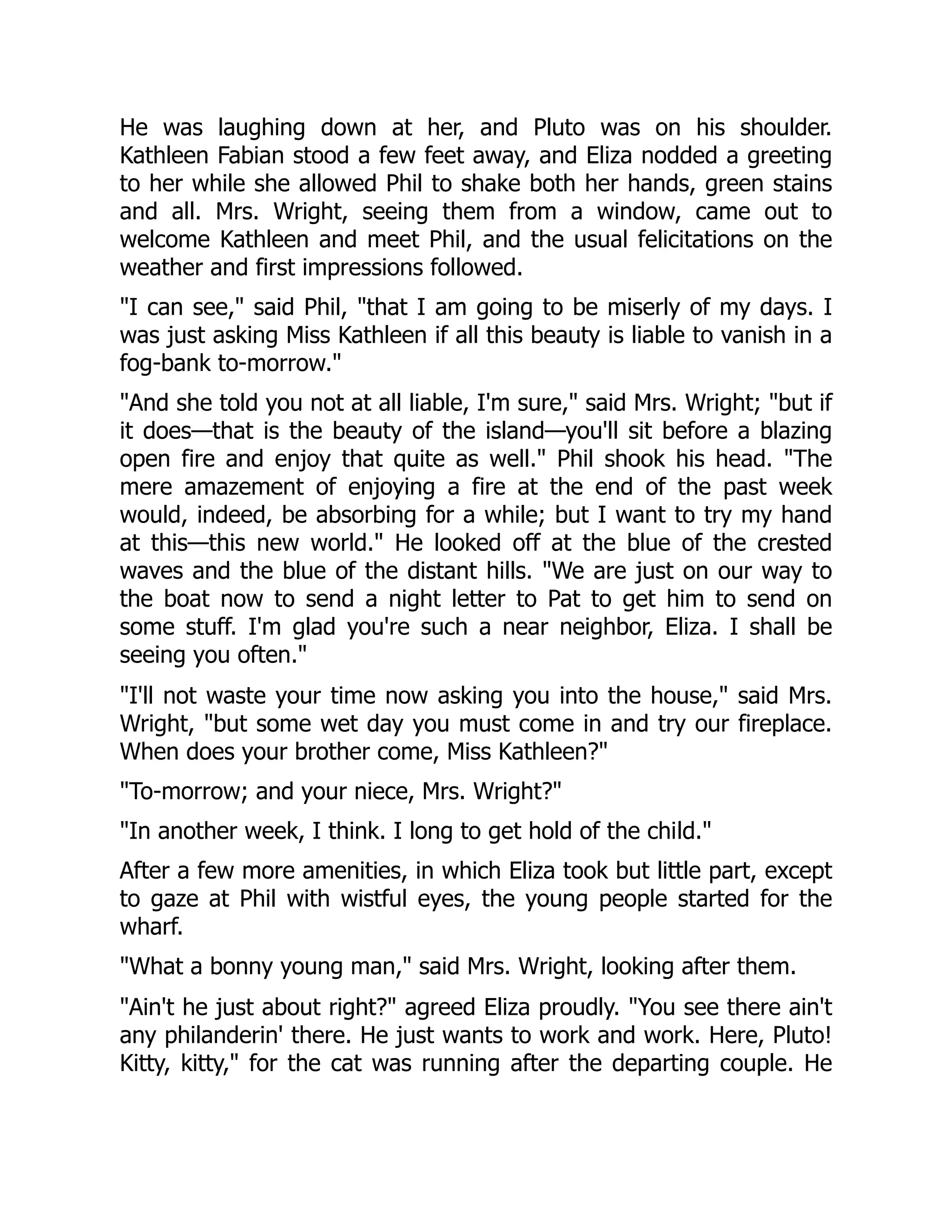He was laughing down at her, and Pluto was on his shoulder.
Kathleen Fabian stood a few feet away, and Eliza nodded a greeting
to her while she allowed Phil to shake both her hands, green stains
and all. Mrs. Wright, seeing them from a window, came out to
welcome Kathleen and meet Phil, and the usual felicitations on the
weather and first impressions followed.
"I can see," said Phil, "that I am going to be miserly of my days. I
was just asking Miss Kathleen if all this beauty is liable to vanish in a
fog-bank to-morrow."
"And she told you not at all liable, I'm sure," said Mrs. Wright; "but if
it does—that is the beauty of the island—you'll sit before a blazing
open fire and enjoy that quite as well." Phil shook his head. "The
mere amazement of enjoying a fire at the end of the past week
would, indeed, be absorbing for a while; but I want to try my hand
at this—this new world." He looked off at the blue of the crested
waves and the blue of the distant hills. "We are just on our way to
the boat now to send a night letter to Pat to get him to send on
some stuff. I'm glad you're such a near neighbor, Eliza. I shall be
seeing you often."
"I'll not waste your time now asking you into the house," said Mrs.
Wright, "but some wet day you must come in and try our fireplace.
When does your brother come, Miss Kathleen?"
"To-morrow; and your niece, Mrs. Wright?"
"In another week, I think. I long to get hold of the child."
After a few more amenities, in which Eliza took but little part, except
to gaze at Phil with wistful eyes, the young people started for the
wharf.
"What a bonny young man," said Mrs. Wright, looking after them.
"Ain't he just about right?" agreed Eliza proudly. "You see there ain't
any philanderin' there. He just wants to work and work. Here, Pluto!
Kitty, kitty," for the cat was running after the departing couple. He
 