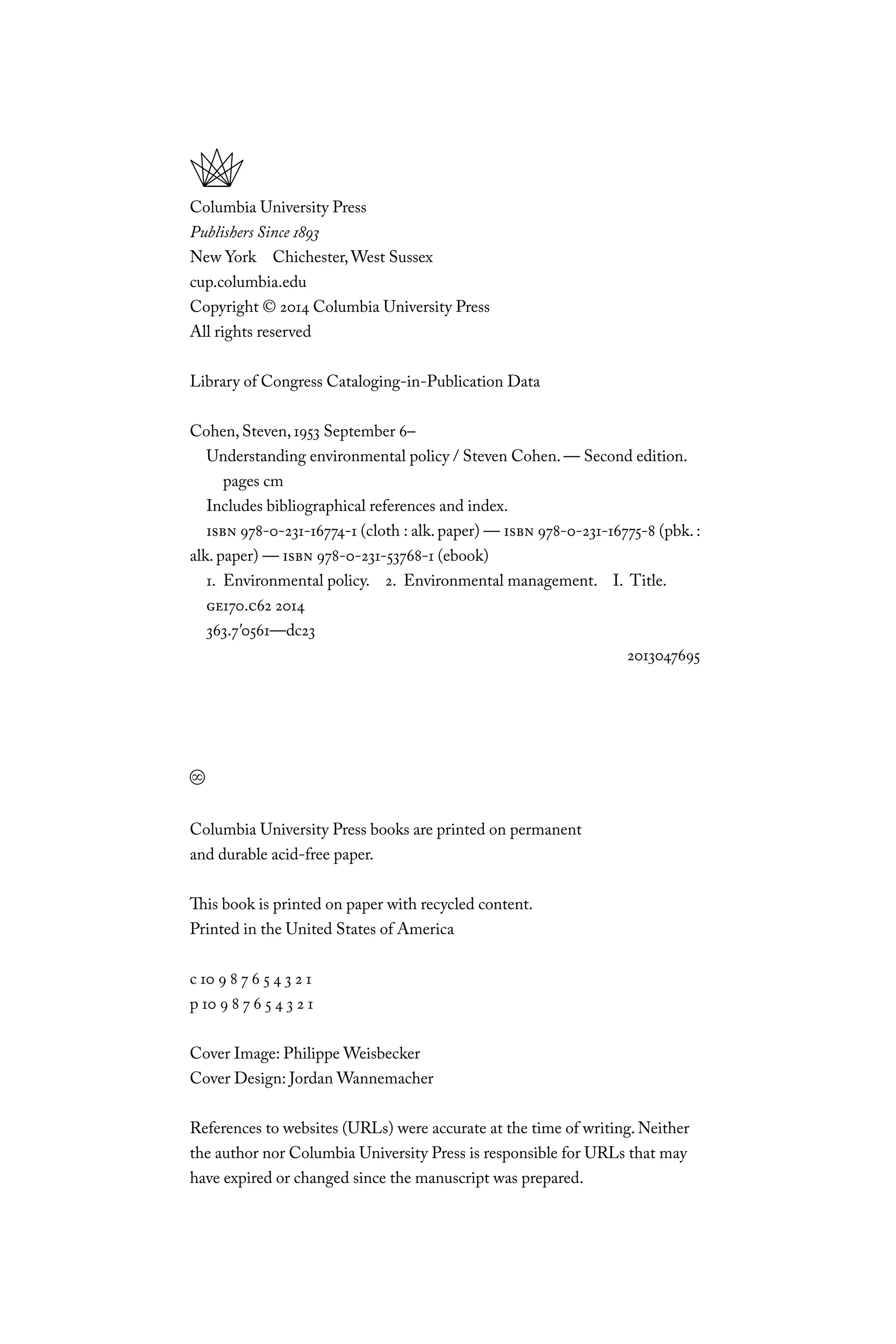 Columbia University Press
Publishers Since 1893
New York Chichester,West Sussex
cup.columbia.edu
Copyright © 2014 Columbia University Press
All rights reserved
Library of Congress Cataloging-in-Publication Data
Cohen, Steven, 1953 September 6–
Understanding environmental policy / Steven Cohen. — Second edition.
pages cm
Includes bibliographical references and index.
ISBN 978-0-231-16774-1 (cloth : alk. paper) — ISBN 978-0-231-16775-8 (pbk. :
alk. paper) — ISBN 978-0-231-53768-1 (ebook)
1. Environmental policy. 2. Environmental management. I. Title.
GE170.C62 2014
363.7′0561—dc23
2013047695
Columbia University Press books are printed on permanent
and durable acid-free paper.
This book is printed on paper with recycled content.
Printed in the United States of America
c 10 9 8 7 6 5 4 3 2 1
p 10 9 8 7 6 5 4 3 2 1
Cover Image: Philippe Weisbecker
Cover Design: Jordan Wannemacher
References to websites (URLs) were accurate at the time of writing. Neither
the author nor Columbia University Press is responsible for URLs that may
have expired or changed since the manuscript was prepared.
C6459.indb iv 3/14/14 10:34 AM
 