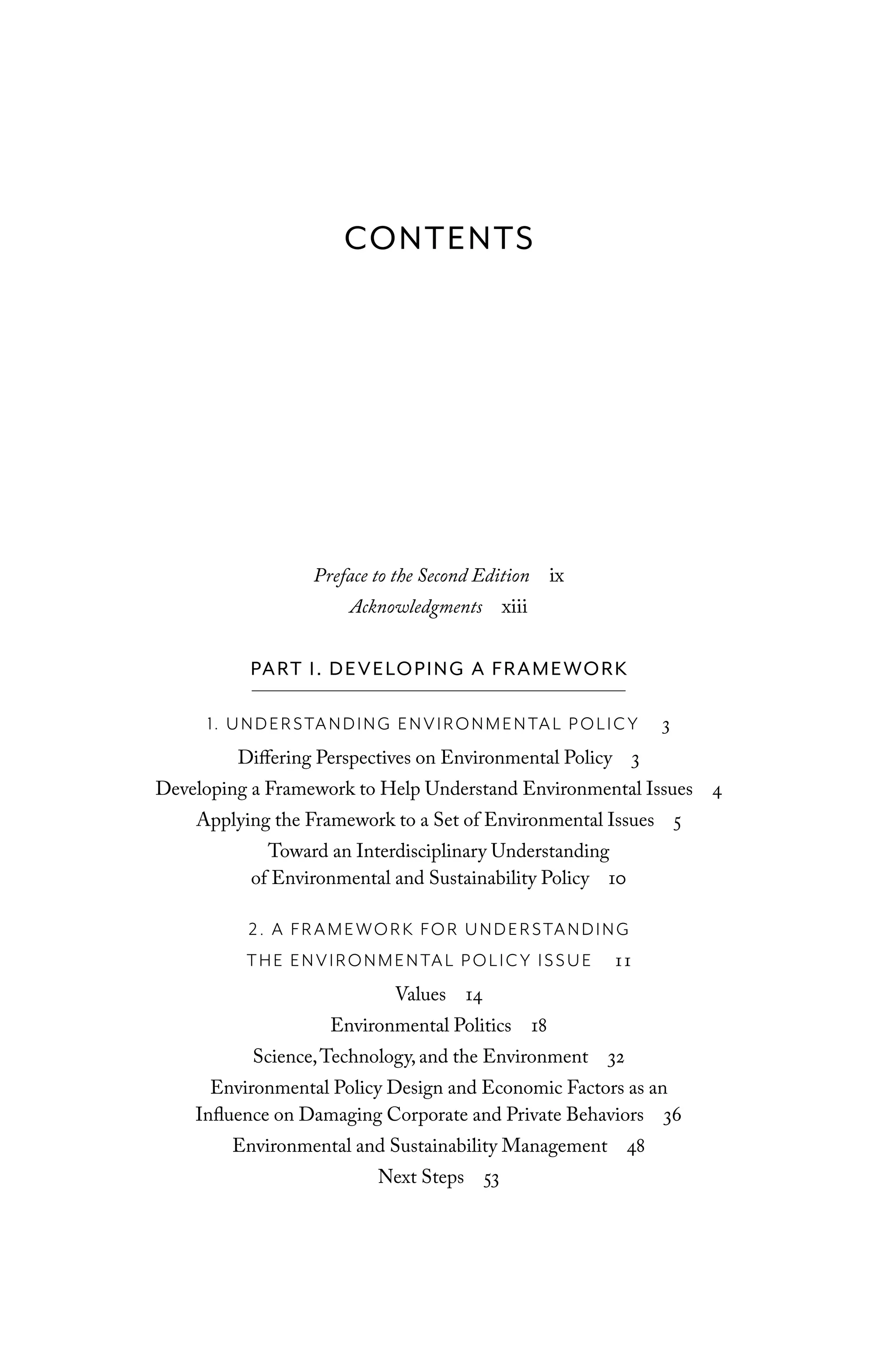 Preface to the Second Edition ix
Acknowledgments xiii
PART I. DEVELOPING A FRAMEWORK
1. UNDERSTANDING ENVIRONMENTAL POLICY 3
Differing Perspectives on Environmental Policy 3
Developing a Framework to Help Understand Environmental Issues 4
Applying the Framework to a Set of Environmental Issues 5
Toward an Interdisciplinary Understanding
of Environmental and Sustainability Policy 10
2. A FRAMEWORK FOR UNDERSTANDING
THE ENVIRONMENTAL POLICY ISSUE 11
Values 14
Environmental Politics 18
Science,Technology, and the Environment 32
Environmental Policy Design and Economic Factors as an
Influence on Damaging Corporate and Private Behaviors 36
Environmental and Sustainability Management 48
Next Steps 53
CONTENTS
C6459.indb v 3/14/14 10:34 AM
 