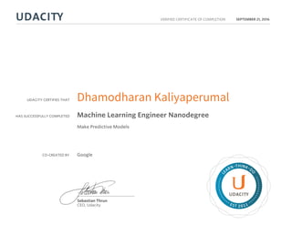 UDACITY CERTIFIES THAT
HAS SUCCESSFULLY COMPLETED
VERIFIED CERTIFICATE OF COMPLETION
L
EARN THINK D
O
EST 2011
Sebastian Thrun
CEO, Udacity
SEPTEMBER 21, 2016
Dhamodharan Kaliyaperumal
Machine Learning Engineer Nanodegree
Make Predictive Models
CO-CREATED BY Google
 