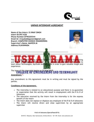 UNPAID INTERNSHIP AGREEMENT
Name of the Intern: D.VINAY SINGH
Intern ID:SPC1628
Phone Number:8790205544
Email-id: vinaydoddapaneni@gmail.com
Branch: COMPUTER SCIENCE ENGINEERING
Supervisor’s Name: MAHESH.M
Address:VIJAYAWADA
___________________________________________________________
__________________________________________________________________________
_______________________
This is an agreement among D.Vinay Singh from Computer Science And Engineering
and R & D of Usharama. The purpose of this educational internship is for Intern to
learn about Technologies, Aptitude and Soft skills in order to gain valuable insight and
experience.
The term of this internship begins on 3rd Aug’2015
Amendment *:
Any amendment to this Agreement must be in writing and must be signed by the
parties.
Conditions of the Agreement:
• The internship is related to an educational purpose and there is no guarantee
or expectation that the activity will result in employment with the R & D of
Usharama
• The education received by the Intern from the internship is for the express
benefit of the Intern
• The Intern does not replace or displace any employee of the R & D of Usharama
• The Intern will receive direct and close supervision by an appropriate
supervisor
R & D of Usharama (SpecialTeam2015)
ON NH-5, Teleprolu, Near Gannavaram, Krishna District – 521 109. Email: www.usharama.com
 