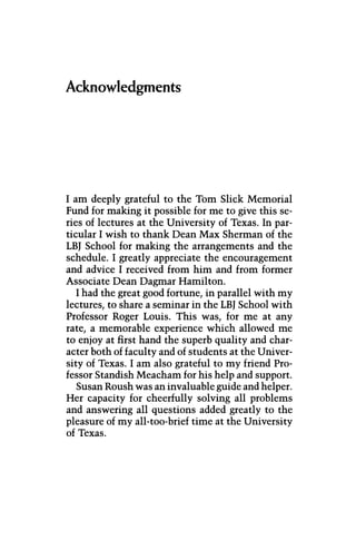Acknowledgments
I am deeply grateful to the Tom Slick Memorial
Fund for making it possible for me to give this se-
ries of lectures at the University of Texas. In par-
ticular I wish to thank Dean Max Sherman of the
LBJ School for making the arrangements and the
schedule. I greatly appreciate the encouragement
and advice I received from him and from former
Associate Dean Dagmar Hamilton.
I had the great good fortune, in parallel with my
lectures, to share a seminar in the LBJ School with
Professor Roger Louis. This was, for me at any
rate, a memorable experience which allowed me
to enjoy at first hand the superb quality and char-
acter both of faculty and of students at the Univer-
sity of Texas. I am also grateful to my friend Pro-
fessor Standish Meacham for his help and support.
Susan Roush was an invaluable guide and helper.
Her capacity for cheerfully solving all problems
and answering all questions added greatly to the
pleasure of my all-too-brief time at the University
of Texas.
 