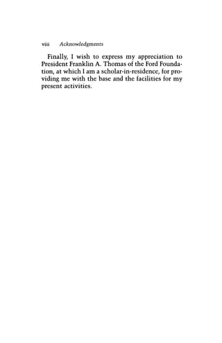 viii Acknowledgments
Finally, I wish to express my appreciation to
President Franklin A. Thomas of the Ford Founda-
tion, at which I am a scholar-in-residence, for pro-
viding me with the base and the facilities for my
present activities.
 