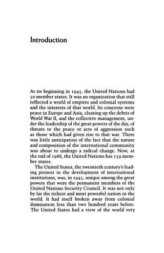 Introduction
At its beginning in 1945, the United Nations had
50 member states. It was an organization that still
reflected a world of empires and colonial systems
and the interests of that world. Its concerns were
peace in Europe and Asia, clearing up the debris of
World War II, and the collective management, un-
der the leadership of the great powers of the day, of
threats to the peace or acts of aggression such
as those which had given rise to that war. There
was little anticipation of the fact that the nature
and composition of the international community
was about to undergo a radical change. Now, at
the end of 1988, the United Nations has 159 mem-
ber states.
The United States, the twentieth century's lead-
ing pioneer in the development of international
institutions, was, in 1945, unique among the great
powers that were the permanent members of the
United Nations Security Council. It was not only
by far the richest and most powerful nation in the
world. It had itself broken away from colonial
domination less than two hundred years before.
The United States had a view of the world very
 