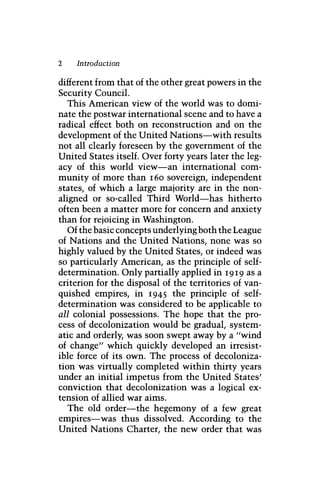2 Introduction
different from that of the other great powers in the
Security Council.
This American view of the world was to domi-
nate the postwar international scene and to have a
radical effect both on reconstruction and on the
development of the United Nations—with results
not all clearly foreseen by the government of the
United States itself. Over forty years later the leg-
acy of this world view—an international com-
munity of more than 160 sovereign, independent
states, of which a large majority are in the non-
aligned or so-called Third World—has hitherto
often been a matter more for concern and anxiety
than for rejoicing in Washington.
Of the basic concepts underlying both the League
of Nations and the United Nations, none was so
highly valued by the United States, or indeed was
so particularly American, as the principle of self-
determination. Only partially applied in 1919 as a
criterion for the disposal of the territories of van-
quished empires, in 1945 the principle of self-
determination was considered to be applicable to
all colonial possessions. The hope that the pro-
cess of decolonization would be gradual, system-
atic and orderly, was soon swept away by a "wind
of change" which quickly developed an irresist-
ible force of its own. The process of decoloniza-
tion was virtually completed within thirty years
under an initial impetus from the United States'
conviction that decolonization was a logical ex-
tension of allied war aims.
The old order—the hegemony of a few great
empires—was thus dissolved. According to the
United Nations Charter, the new order that was
 