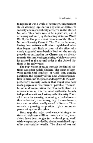 Introduction 3
to replace it was a world of sovereign, independent
states working together in a system of collective
security and responsibility centered in the United
Nations. This order was to be supervised, and if
necessary enforced, by the leading victors of World
War II, the five permanent members of the United
Nations Security Council. The Charter, however,
having been written well before rapid decoloniza-
tion began, took little account of the effect of a
vastly expanded membership both on the stately
procedures outlined in the Charter and on the au-
tomatic Western voting majority, which was taken
for granted as the natural order in the United Na-
tions in its early years.
The 1945 vision of peace through the United Na-
tions was soon rudely shaken. The onset of East-
West ideological conflict, or Cold War, quickly
paralyzed the capacity of the new world organiza-
tion to maintain the peace and to provide the com-
prehensive security system that might also have
made progressive disarmament possible. The revo-
lution of decolonization therefore took place in a
near-vacuum of international authority. Newly
independent nations, looking to the Security Coun-
cil in vain for security, increasingly tended to arm
themselves and, if necessary, to go it alone in mili-
tary ventures that usually ended in disaster. There
was also a growing temptation to play one super-
power off against the other.
Since 1945 the majority of wars, claiming an es-
timated eighteen million, mostly civilian, casu-
alties, have been fought in the developing world
with weapons provided by the industrialized capi-
talist and socialist worlds. The chaos of war and
 