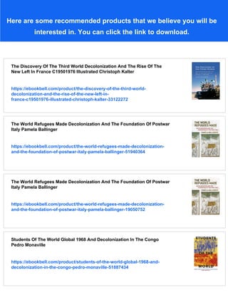 Here are some recommended products that we believe you will be
interested in. You can click the link to download.
The Discovery Of The Third World Decolonization And The Rise Of The
New Left In France C19501976 Illustrated Christoph Kalter
https://ebookbell.com/product/the-discovery-of-the-third-world-
decolonization-and-the-rise-of-the-new-left-in-
france-c19501976-illustrated-christoph-kalter-33122272
The World Refugees Made Decolonization And The Foundation Of Postwar
Italy Pamela Ballinger
https://ebookbell.com/product/the-world-refugees-made-decolonization-
and-the-foundation-of-postwar-italy-pamela-ballinger-51940364
The World Refugees Made Decolonization And The Foundation Of Postwar
Italy Pamela Ballinger
https://ebookbell.com/product/the-world-refugees-made-decolonization-
and-the-foundation-of-postwar-italy-pamela-ballinger-19050752
Students Of The World Global 1968 And Decolonization In The Congo
Pedro Monaville
https://ebookbell.com/product/students-of-the-world-global-1968-and-
decolonization-in-the-congo-pedro-monaville-51887434
 