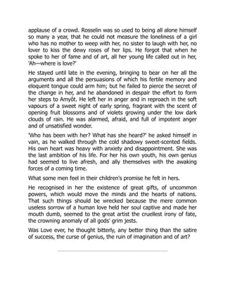 applause of a crowd. Rosselin was so used to being all alone himself
so many a year, that he could not measure the loneliness of a girl
who has no mother to weep with her, no sister to laugh with her, no
lover to kiss the dewy roses of her lips. He forgot that when he
spoke to her of fame and of art, all her young life called out in her,
'Ah—where is love?'
He stayed until late in the evening, bringing to bear on her all the
arguments and all the persuasions of which his fertile memory and
eloquent tongue could arm him; but he failed to pierce the secret of
the change in her, and he abandoned in despair the effort to form
her steps to Amyôt. He left her in anger and in reproach in the soft
vapours of a sweet night of early spring, fragrant with the scent of
opening fruit blossoms and of violets growing under the low dark
clouds of rain. He was alarmed, afraid, and full of impotent anger
and of unsatisfied wonder.
'Who has been with her? What has she heard?' he asked himself in
vain, as he walked through the cold shadowy sweet-scented fields.
His own heart was heavy with anxiety and disappointment. She was
the last ambition of his life. For her his own youth, his own genius
had seemed to live afresh, and ally themselves with the awaking
forces of a coming time.
What some men feel in their children's promise he felt in hers.
He recognised in her the existence of great gifts, of uncommon
powers, which would move the minds and the hearts of nations.
That such things should be wrecked because the mere common
useless sorrow of a human love held her soul captive and made her
mouth dumb, seemed to the great artist the cruellest irony of fate,
the crowning anomaly of all gods' grim jests.
Was Love ever, he thought bitterly, any better thing than the satire
of success, the curse of genius, the ruin of imagination and of art?
 