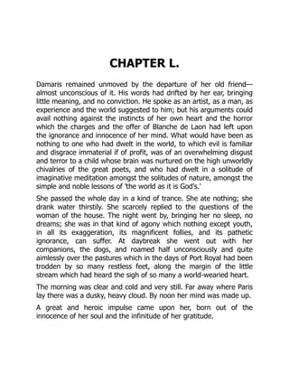 CHAPTER L.
Damaris remained unmoved by the departure of her old friend—
almost unconscious of it. His words had drifted by her ear, bringing
little meaning, and no conviction. He spoke as an artist, as a man, as
experience and the world suggested to him; but his arguments could
avail nothing against the instincts of her own heart and the horror
which the charges and the offer of Blanche de Laon had left upon
the ignorance and innocence of her mind. What would have been as
nothing to one who had dwelt in the world, to which evil is familiar
and disgrace immaterial if of profit, was of an overwhelming disgust
and terror to a child whose brain was nurtured on the high unworldly
chivalries of the great poets, and who had dwelt in a solitude of
imaginative meditation amongst the solitudes of nature, amongst the
simple and noble lessons of 'the world as it is God's.'
She passed the whole day in a kind of trance. She ate nothing; she
drank water thirstily. She scarcely replied to the questions of the
woman of the house. The night went by, bringing her no sleep, no
dreams; she was in that kind of agony which nothing except youth,
in all its exaggeration, its magnificent follies, and its pathetic
ignorance, can suffer. At daybreak she went out with her
companions, the dogs, and roamed half unconsciously and quite
aimlessly over the pastures which in the days of Port Royal had been
trodden by so many restless feet, along the margin of the little
stream which had heard the sigh of so many a world-wearied heart.
The morning was clear and cold and very still. Far away where Paris
lay there was a dusky, heavy cloud. By noon her mind was made up.
A great and heroic impulse came upon her, born out of the
innocence of her soul and the infinitude of her gratitude.
 