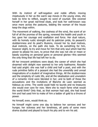 With its instinct of self-negation and noble efforts moving
impetuously in her as the warm sap moves in the young vines, she
took no time to reflect, sought no word of counsel. She covered
herself in her great red-lined cloak, and took her well-known way
once more across the pastures, bidding the woman of the house
keep the dogs within.
The movement of walking, the coolness of the wind, the scent of air
full of all the promise of the spring, renewed the health and youth in
her, gave her courage and exaltation and force. Her dual nature,
with its homely rustic strength and its patrician pride, its peasant's
stubbornness and its poet's illusions, moved her by dual motives,
dual instincts, on the path she took. To do something for him,
however slight, to try and move for him that only soul which had the
power to please his own, to prove that she was not vile or mean or
basely counting on personal gains or personal glories—this seemed
the only thing that life had left her to do.
All her innocent ambitions were dead; the career of which she had
dreamed with delight now seemed to her only loathsome. Rosselin
had said aright: she was half a child and half a poet, and with the
rude primitive faiths of a peasant she had the unworldly and unreal
imaginations of a student of imaginative things. All the stubbornness
and the simplicity of rustic life, and all the idealisation and unwisdom
of a romantic mind were blended in her; and to both of these the
accusations and the invitations of Blanche de Laon seemed as
hideous as crime. The world could hold no laurels and no treasures
she would ever care for now. Were she to reach fame what would
the world think? Only that, as that woman had said, she had loved
him and had used him to make of him a ladder of gold to a throne of
power.
He himself, even, would think so.
He himself might come one day to believe her sorrows and her
hunger, her sickness and her loneliness, all parts of some mere
drama studied and played to touch his pity and to win his aid.
 