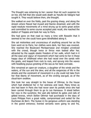 The thought was sickening to her: sooner than let such suspicion lie
on her, she felt that she would seek death as Yseulte de Valogne had
sought it. They would believe then, she thought.
She walked on over the fields, past the grazing sheep, and along the
stream where Pascal had mused and Racine dreamed; and with the
rapid resolute movements of a mind strung up to some great action
and committed to some course accepted past recall, she reached the
station of Trappes and took her way to Paris.
She had gone on that road so many a time with Rosselin that it
seemed to her she could have gone blindfolded along it.
She sat motionless and unconscious of anything around her as the
train went on to Paris; her clothes were dark, her face was covered.
She reached the Boulevard Montparnasse and mingled unnoticed
with the crowd, though twice or thrice men looked after her,
attracted by the supple elastic freedom of her walk, which had in it
all the ease and vigour of movement which had come to her in those
happy days of childhood when she had raced over the sands with
the goats, and leaped from rock to rock, and sprung into the waves
with headlong joyous greeting of the sea as her best comrade.
She remained an open-air creature, a daughter of the winds and the
waters, of the sun and the dew; and all the exigencies of life in the
streets and the constraint of movement in a city could not take from
her that liberty of movement, as of the circling sea-gull, as of the
cloud-born swallow.
She took her way straight to the house of Othmar, to the house
which had sheltered her in her sickness and need. Many times as
she had been in Paris she had never seen its portals since she had
been carried through them to go to Les Hameaux. It stood before
her now in the sunshine; the vast pile behind its gates and rails of
gilded bronze, which Stefan Othmar had purchased in the days of
Louis Philippe from a great noble, compromised and exiled for the
Duchesse de Berri. The Suisse in his gorgeous uniform was standing
in the grand entrance; liveried servants were going to and fro,
 
