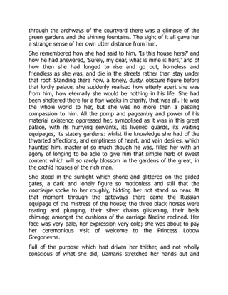 through the archways of the courtyard there was a glimpse of the
green gardens and the shining fountains. The sight of it all gave her
a strange sense of her own utter distance from him.
She remembered how she had said to him, 'Is this house hers?' and
how he had answered, 'Surely, my dear, what is mine is hers,' and of
how then she had longed to rise and go out, homeless and
friendless as she was, and die in the streets rather than stay under
that roof. Standing there now, a lonely, dusty, obscure figure before
that lordly palace, she suddenly realised how utterly apart she was
from him, how eternally she would be nothing in his life. She had
been sheltered there for a few weeks in charity, that was all. He was
the whole world to her, but she was no more than a passing
compassion to him. All the pomp and pageantry and power of his
material existence oppressed her, symbolised as it was in this great
palace, with its hurrying servants, its liveried guards, its waiting
equipages, its stately gardens: whilst the knowledge she had of the
thwarted affections, and emptiness of heart, and vain desires, which
haunted him, master of so much though he was, filled her with an
agony of longing to be able to give him that simple herb of sweet
content which will so rarely blossom in the gardens of the great, in
the orchid houses of the rich man.
She stood in the sunlight which shone and glittered on the gilded
gates, a dark and lonely figure so motionless and still that the
concierge spoke to her roughly, bidding her not stand so near. At
that moment through the gateways there came the Russian
equipage of the mistress of the house; the three black horses were
rearing and plunging, their silver chains glistening, their bells
chiming; amongst the cushions of the carriage Nadine reclined. Her
face was very pale, her expression very cold; she was about to pay
her ceremonious visit of welcome to the Princess Lobow
Gregorievna.
Full of the purpose which had driven her thither, and not wholly
conscious of what she did, Damaris stretched her hands out and
 