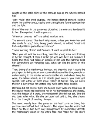 caught at the sable skins of the carriage rug as the wheels passed
her.
'Wait—wait!' she cried stupidly. The horses dashed onward. Nadine
threw her a silver piece, seeing only a supplicant figure between her
and the light.
One of the men in the gateways picked up the coin and tendered it
to her. She repulsed it with a gesture.
'When can one see her?' she asked in a low tone.
The servant stared. 'See her? Why never, unless you know her and
she sends for you;' then, being good-natured, he added, 'what is it
for?—all petitions go to the secretaries.'
'I want nothing of her,' said Damaris. 'I want to speak to her.'
'Then you will wait for a century,' said the young man, and looking
at her he thought, 'I think it is the girl who was here last summer. I
heard that they had made an actress of her, and that Othmar kept
her somewhere out Versailles way. What can she be doing on the
streets?'
Then, being of a mischievous humour, and deeming that it would be
good sport to bring about any scene which would be disagreeable or
embarrassing to the master whose bread he ate and whose livery he
wore, the fellow added, as if in simple good nature, 'you could get
speech with either of them more readily at Amyôt: they go down
there in a day or two for Easter; they have some royal people.'
Damaris did not answer him; she turned away with one long look at
the house which had sheltered her in her homelessness and misery.
Was the master of it there, she wondered? She did not ask. She did
not dare. After what Blanche de Laon had said to her, she shrank
from the thought of meeting his eyes.
She went wearily from the gates as she had come to them; her
purpose was baffled, but not beaten. The vague impulse which had
taken her there, had been only strengthened by momentary defeat;
the momentary vision of his wife's face had made her the more
 
