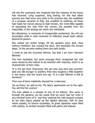 roll into the courtyard; she imagined that the mistress of the house
had returned. Long suspense, long fasting, for she had taken
scarcely any food since very early in the previous day, the exaltation
of a purpose romantic to folly, but unselfish to sublimity, all these
had made her nerves strung to high tension, her mind little capable
of separating the wise from the unwise, the possible from the
impossible, in the strange act which she meditated.
But oftentimes, in moments of irresponsible excitement, the will can
accomplish what in calm moments of reflection would seem utterly
beyond its powers.
She waited yet awhile longer, till the gardens grew dark, then
without hesitation she crossed the lawn, and ascended the terrace
steps. To the servants waiting there she said simply:
'I come to see the Countess Othmar. Say that I am here—Damaris
Bérarde.'
The men hesitated; but some amongst them recognised her, and
were moved by the instinct to do mischief with impunity, which is so
characteristic of their class.
'It is the girl from Chevreuse, the girl who was here last summer,'
said one idle lounger to another, then they laughed a little together
in low tones; and she heard one say, 'It is a pity Othmar is still at
Ferrières!'
Then one of them indolently showed her a staircase.
'Go up there,' he said to her. 'My lady's apartments are to the right.
You will find her women.'
The man added in a whisper to one of his fellows: 'She came in
through the gardens, we can swear that we never saw her enter if
any mischief come of it;' and they watched her with languid curiosity
as her dark figure passed up the lighted staircase, with its blue
velvet carpets, its bronze caryatides, its great Japanese vases filled
with azaleas, its arched recesses filled with palms and statues.
 