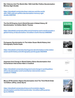 War Veterans And The World After 1945 Cold War Politics Decolonization
Memory Ngel Alcalde
https://ebookbell.com/product/war-veterans-and-the-world-
after-1945-cold-war-politics-decolonization-memory-ngel-
alcalde-52857842
The End Of Empires And A World Remade A Global History Of
Decolonization 1st Edition Martin Thomas
https://ebookbell.com/product/the-end-of-empires-and-a-world-remade-a-
global-history-of-decolonization-1st-edition-martin-thomas-54885964
Portuguese Decolonization In The Indian Ocean World History And
Ethnography Pamila Gupta
https://ebookbell.com/product/portuguese-decolonization-in-the-indian-
ocean-world-history-and-ethnography-pamila-gupta-50225658
Argument And Change In World Politics Ethics Decolonization And
Humanitarian Intervention Neta C Crawford
https://ebookbell.com/product/argument-and-change-in-world-politics-
ethics-decolonization-and-humanitarian-intervention-neta-c-
crawford-1739524
Mecca Of Revolution Algeria Decolonization And The Third World Order
1st Edition Jeffrey James Byrne
https://ebookbell.com/product/mecca-of-revolution-algeria-
decolonization-and-the-third-world-order-1st-edition-jeffrey-james-
byrne-5422644
 