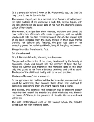 'It is a young girl whom I knew at St. Pharamond; yes, say that she
may come to me for ten minutes.'
The woman obeyed, and in a moment more Damaris stood between
the satin curtains of the doorway: a dark, tall, slender figure, with
the light shining on the dusky gold of her hair, the changing painful
colour of her cheeks.
The women, at a sign from their mistress, withdrew and closed the
door behind her. Othmar's wife made no gesture, said no syllable
which could help her. She remained seated afar off, the intense light
of the room reflected from the many mirrors in their silver frames
showing her delicate cold features, the pale rose satin of her
sweeping gown, her reclining attitude, languid, haughty, motionless.
The girl trembled from head to foot.
But she advanced.
'It is I, Damaris Bérarde,' she said, in a low voice.
She paused in the centre of the room, bewildered by the beauty of
decoration which was around her, the intensity of light, the hot-
house-like warmth and fragrance, the merciless gaze of the great
lady who gazed at her from a distance unmoved and chill as death.
The heart of the child beat thickly with terror and emotion:
'Madame—Madame,' she stammered.
In her ignorance she had fancied that because she was received she
would be welcomed, that because those doors had unclosed to
admit her, that behind them she might hope to find a friend.
This silence, this coldness, this unspoken but all-eloquent disdain
made her feel herself the intruder and alien which she was, there in
the house of Othmar, in the presence of his wife. Her very soul sank
within her.
The cold contemptuous eyes of the woman whom she dreaded
swept over her with withering scorn.
 