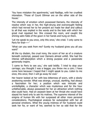 'You have mistaken the apartments,' said Nadège, with her cruellest
intonation. 'Those of Count Othmar are on the other side of the
house.'
The intensity of emotion which possessed Damaris, the intensity of
resolve which was in her, the high-strung and overwrought feeling
which had nerved her to her present act made her deaf and callous
to all that was implied in the words and to the look with which her
great rival repulsed her. She crossed the room, and caught the
shining satin folds of the gown in her hands and hung on them.
'Let me speak to you once, only this once,' she cried. 'I only came to
Paris for that——'
'What can you seek from me? Surely my husband gives you all you
want!'
All the icy disdain, the cruel irony, the scorn of her as of a creature
beneath contempt, passed over Damaris almost unfelt. She had the
intense self-absorption which a strong purpose and a passionate
generosity inspire.
'I came to Paris to see you,' she said boldly. 'I tried to stop your
carriage; you thought I was a beggar, you threw me a coin; I have
come here because I hoped that I might speak to you. Listen to me
once, this once; then I will go away for ever.'
Her hearer looked at her with less bitterness of scorn, with a slowly
awakening wonder. What was strange, unusual, startling, had always
a fascination for her; a position which was intricate and
unintelligible, a character which was mysterious and for the hour
unfathomable, always possessed for her an attraction which nothing
else could have. Had an assassin been at her throat she would have
stayed his hand only to ask his motives. The supreme interest of the
enigma of human life with her surpassed all other more personal
considerations. Psychological analysis far outweighed with her all
personal emotions. What the young mistress of her husband could
seek her for, or want of her, seemed to her so odd that for the
 