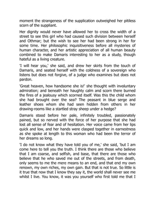 moment the strangeness of the supplication outweighed her pitiless
scorn of the suppliant.
Her dignity would never have allowed her to cross the width of a
street to see this girl who had caused such division between herself
and Othmar; but the wish to see her had been strong in her for
some time. Her philosophic inquisitiveness before all mysteries of
human character, and her artistic appreciation of all human beauty
combined to make Damaris interesting to her as a study, though
hateful as a living creature.
'I will hear you,' she said, and drew her skirts from the touch of
Damaris, and seated herself with the coldness of a sovereign who
listens but does not forgive, of a judge who examines but does not
pardon.
'Great heaven, how handsome she is!' she thought with involuntary
admiration; and beneath her haughty calm and scorn there burned
the fires of a jealousy which scorned itself. Was this the child whom
she had brought over the sea? The peasant in blue serge and
leather shoes whom she had seen hidden from others in her
drawing-rooms like a startled stray sheep under a hedge?
Damaris stood before her pale, infinitely troubled, passionately
pained, but so nerved with the force of her purpose that she had
lost all sense of fear and of hesitation. Her voice came from her lips
quick and low, and her hands were clasped together in earnestness
as she spoke at length to this woman who had been the terror of
her dreams so long.
'I do not know what they have told you of me,' she said, 'but I am
come here to tell you the truth. I think there are those who believe
that I am coarse, and selfish, and base, that there are those who
believe that he who saved me out of the streets, and from death,
only seems to me the mere means to an end, and that end my own
renown, my own riches, my own gain. But that is not true. So little is
it true that now that I know they say it, the world shall never see me
whilst I live. You know, it was you yourself who first told me that I
 