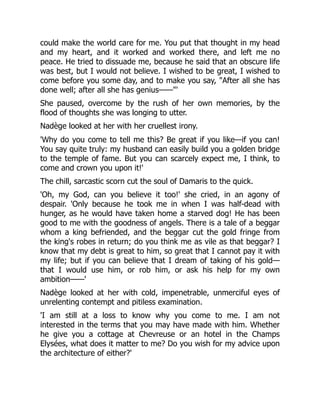 could make the world care for me. You put that thought in my head
and my heart, and it worked and worked there, and left me no
peace. He tried to dissuade me, because he said that an obscure life
was best, but I would not believe. I wished to be great, I wished to
come before you some day, and to make you say, "After all she has
done well; after all she has genius——"'
She paused, overcome by the rush of her own memories, by the
flood of thoughts she was longing to utter.
Nadège looked at her with her cruellest irony.
'Why do you come to tell me this? Be great if you like—if you can!
You say quite truly: my husband can easily build you a golden bridge
to the temple of fame. But you can scarcely expect me, I think, to
come and crown you upon it!'
The chill, sarcastic scorn cut the soul of Damaris to the quick.
'Oh, my God, can you believe it too!' she cried, in an agony of
despair. 'Only because he took me in when I was half-dead with
hunger, as he would have taken home a starved dog! He has been
good to me with the goodness of angels. There is a tale of a beggar
whom a king befriended, and the beggar cut the gold fringe from
the king's robes in return; do you think me as vile as that beggar? I
know that my debt is great to him, so great that I cannot pay it with
my life; but if you can believe that I dream of taking of his gold—
that I would use him, or rob him, or ask his help for my own
ambition——'
Nadège looked at her with cold, impenetrable, unmerciful eyes of
unrelenting contempt and pitiless examination.
'I am still at a loss to know why you come to me. I am not
interested in the terms that you may have made with him. Whether
he give you a cottage at Chevreuse or an hotel in the Champs
Elysées, what does it matter to me? Do you wish for my advice upon
the architecture of either?'
 