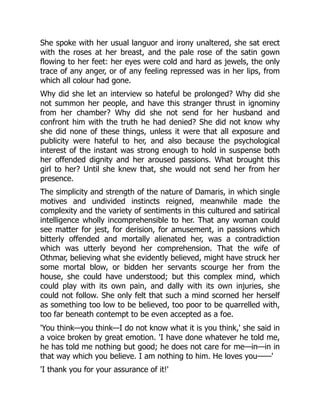 She spoke with her usual languor and irony unaltered, she sat erect
with the roses at her breast, and the pale rose of the satin gown
flowing to her feet: her eyes were cold and hard as jewels, the only
trace of any anger, or of any feeling repressed was in her lips, from
which all colour had gone.
Why did she let an interview so hateful be prolonged? Why did she
not summon her people, and have this stranger thrust in ignominy
from her chamber? Why did she not send for her husband and
confront him with the truth he had denied? She did not know why
she did none of these things, unless it were that all exposure and
publicity were hateful to her, and also because the psychological
interest of the instant was strong enough to hold in suspense both
her offended dignity and her aroused passions. What brought this
girl to her? Until she knew that, she would not send her from her
presence.
The simplicity and strength of the nature of Damaris, in which single
motives and undivided instincts reigned, meanwhile made the
complexity and the variety of sentiments in this cultured and satirical
intelligence wholly incomprehensible to her. That any woman could
see matter for jest, for derision, for amusement, in passions which
bitterly offended and mortally alienated her, was a contradiction
which was utterly beyond her comprehension. That the wife of
Othmar, believing what she evidently believed, might have struck her
some mortal blow, or bidden her servants scourge her from the
house, she could have understood; but this complex mind, which
could play with its own pain, and dally with its own injuries, she
could not follow. She only felt that such a mind scorned her herself
as something too low to be believed, too poor to be quarrelled with,
too far beneath contempt to be even accepted as a foe.
'You think—you think—I do not know what it is you think,' she said in
a voice broken by great emotion. 'I have done whatever he told me,
he has told me nothing but good; he does not care for me—in—in in
that way which you believe. I am nothing to him. He loves you——'
'I thank you for your assurance of it!'
 
