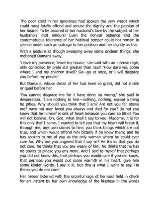 The poor child in her ignorance had spoken the very words which
could most fatally offend and arouse the dignity and the passion of
her hearer. To be assured of her husband's love by the subject of her
husband's illicit amours! Even the ironical patience and the
contemptuous tolerance of her habitual temper could not remain in
silence under such an outrage to her position and her dignity as this.
With a gesture as though sweeping away some unclean things, she
motioned Damaris away.
'Leave my presence; leave my house,' she said with an intense rage,
only controlled by pride still greater than itself. 'How dare you come
where I and my children dwell? Go—go at once, or I will disgrace
you before my people.'
But Damaris, whose dread of her had been so great, did not shrink
or quail before her.
'You cannot disgrace me for I have done no wrong,' she said in
desperation. 'I am nothing to him—nothing, nothing, except a thing
he pities. Why should you think that I am? Are not you far above
me? have not men loved you always and died for you? do not you
know that he himself is sick of heart because you care so little? You
will not believe. Oh, God, what shall I say to you! Madame, it is for
this only that I came. I wanted to tell you that my heart will break if,
through me, any pain comes to him; you think things which are not
true, and which would offend him bitterly if he knew them; and he
has spoken to me of you as the only woman whom he could ever
care for. Why are you angered that I say so? He thinks that you do
not care, he thinks that you are weary of him, he thinks that he has
no power to please you any more. And I said to myself that perhaps
you did not know this, that perhaps you would care if you did know,
that perhaps you would put some warmth in his heart, give him
some kinder words. I say it ill, but this is what I want to say. He
thinks you do not care.'
Her hearer listened with the scornful rage of her soul held in check
for an instant by her own knowledge of the likeness in the words
 