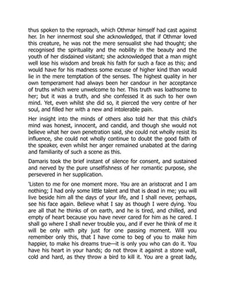 thus spoken to the reproach, which Othmar himself had cast against
her. In her innermost soul she acknowledged, that if Othmar loved
this creature, he was not the mere sensualist she had thought; she
recognised the spirituality and the nobility in the beauty and the
youth of her disdained visitant; she acknowledged that a man might
well lose his wisdom and break his faith for such a face as this; and
would have for his madness some excuse of higher kind than would
lie in the mere temptation of the senses. The highest quality in her
own temperament had always been her candour in her acceptance
of truths which were unwelcome to her. This truth was loathsome to
her; but it was a truth, and she confessed it as such to her own
mind. Yet, even whilst she did so, it pierced the very centre of her
soul, and filled her with a new and intolerable pain.
Her insight into the minds of others also told her that this child's
mind was honest, innocent, and candid, and though she would not
believe what her own penetration said, she could not wholly resist its
influence, she could not wholly continue to doubt the good faith of
the speaker, even whilst her anger remained unabated at the daring
and familiarity of such a scene as this.
Damaris took the brief instant of silence for consent, and sustained
and nerved by the pure unselfishness of her romantic purpose, she
persevered in her supplication.
'Listen to me for one moment more. You are an aristocrat and I am
nothing; I had only some little talent and that is dead in me; you will
live beside him all the days of your life, and I shall never, perhaps,
see his face again. Believe what I say as though I were dying. You
are all that he thinks of on earth, and he is tired, and chilled, and
empty of heart because you have never cared for him as he cared. I
shall go where I shall never trouble you, and if ever he think of me it
will be only with pity just for one passing moment. Will you
remember only this, that I have come to beg of you to make him
happier, to make his dreams true—it is only you who can do it. You
have his heart in your hands; do not throw it against a stone wall,
cold and hard, as they throw a bird to kill it. You are a great lady,
 