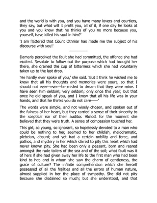 and the world is with you, and you have many lovers and courtiers,
they say, but what will it profit you, all of it, if one day he looks at
you and you know that he thinks of you no more because you,
yourself, have killed his soul in him?'
'I am flattered that Count Othmar has made me the subject of his
discourse with you!'
Damaris perceived the fault she had committed, the offence she had
excited. Resolute to follow out the purpose which had brought her
there, she drained the cup of bitterness which she had voluntarily
taken up to the last drop.
'He hardly ever spoke of you,' she said. 'But I think he wished me to
know that all his thoughts and memories were yours, so that I
should not ever—ever—be misled to dream that they were mine. I
have seen him seldom; very seldom; only once this year; but that
once he did speak of you, and I knew that all his life was in your
hands, and that he thinks you do not care——'
The words were simple, and not wisely chosen, and spoken out of
the fulness of her heart, but they carried a sense of their sincerity to
the sceptical ear of their auditor. Almost for the moment she
believed that they were truth. A sense of compassion touched her.
This girl, so young, so ignorant, so hopelessly devoted to a man who
could be nothing to her, seemed to her childish, melodramatic,
plebeian, absurd; and yet had a certain nobility and force, and
pathos, and mystery in her which stirred to pity this heart which had
never known pity. She had been only a peasant, born and reared
amongst the rude toilers of the sea and of the soil; what fault was it
of hers if she had given away her life to the first man who had been
kind to her, and in whom she saw the charm of gentleness, the
grace of culture? The infinite comprehension which she herself
possessed of all the frailties and all the errors of human nature,
almost supplied in her the place of sympathy. She did not pity
because she disdained so much; but she understood, and that
 