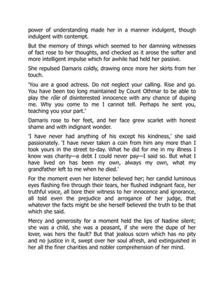 power of understanding made her in a manner indulgent, though
indulgent with contempt.
But the memory of things which seemed to her damning witnesses
of fact rose to her thoughts, and checked as it arose the softer and
more intelligent impulse which for awhile had held her passive.
She repulsed Damaris coldly, drawing once more her skirts from her
touch.
'You are a good actress. Do not neglect your calling. Rise and go.
You have been too long maintained by Count Othmar to be able to
play the rôle of disinterested innocence with any chance of duping
me. Why you come to me I cannot tell. Perhaps he sent you,
teaching you your part.'
Damaris rose to her feet, and her face grew scarlet with honest
shame and with indignant wonder.
'I have never had anything of his except his kindness,' she said
passionately. 'I have never taken a coin from him any more than I
took yours in the street to-day. What he did for me in my illness I
know was charity—a debt I could never pay—I said so. But what I
have lived on has been my own, always my own, what my
grandfather left to me when he died.'
For the moment even her listener believed her; her candid luminous
eyes flashing fire through their tears, her flushed indignant face, her
truthful voice, all bore their witness to her innocence and ignorance,
all told even the prejudice and arrogance of her judge, that
whatever the facts might be she herself believed the truth to be that
which she said.
Mercy and generosity for a moment held the lips of Nadine silent;
she was a child, she was a peasant, if she were the dupe of her
lover, was hers the fault? But that jealous scorn which has no pity
and no justice in it, swept over her soul afresh, and extinguished in
her all the finer charities and nobler comprehension of her mind.
 