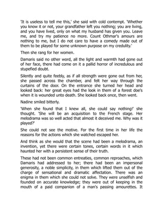 'It is useless to tell me this,' she said with cold contempt. 'Whether
you know it or not, your grandfather left you nothing; you are living,
and you have lived, only on what my husband has given you. Leave
me, and try my patience no more. Count Othmar's amours are
nothing to me, but I do not care to have a comedy made out of
them to be played for some unknown purpose on my credulity.'
Then she rang for her women.
Damaris said no other word, all the light and warmth had gone out
of her face, there had come on it a pallid horror of incredulous and
stupefied doubt.
Silently and quite feebly, as if all strength were gone out from her,
she passed across the chamber, and felt her way through the
curtains of the door. On the entrance she turned her head and
looked back: her great eyes had the look in them of a forest doe's
when it is wounded unto death. She looked back once, then went.
Nadine smiled bitterly.
'When she found that I knew all, she could say nothing!' she
thought. 'She will be an acquisition to the French stage. Her
melodrama was so well acted that almost it deceived me. Why was it
played?'
She could not see the motive. For the first time in her life the
reasons for the actions which she watched escaped her.
And think as she would that the scene had been a melodrama, an
invention, yet there were certain tones, certain words in it which
haunted her with a persistent sense of their truth.
These had not been common entreaties, common reproaches, which
Damaris had addressed to her; there had been an impersonal
generosity, a noble simplicity, in them which lifted them out of the
charge of sensational and dramatic affectation. There was an
enigma in them which she could not solve. They were unselfish and
founded on accurate knowledge; they were out of keeping in the
mouth of a paid companion of a man's passing amourettes. It
 