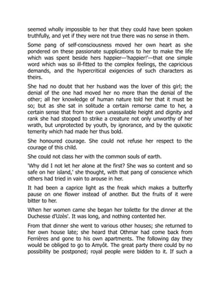 seemed wholly impossible to her that they could have been spoken
truthfully, and yet if they were not true there was no sense in them.
Some pang of self-consciousness moved her own heart as she
pondered on these passionate supplications to her to make the life
which was spent beside hers happier—'happier!'—that one simple
word which was so ill-fitted to the complex feelings, the capricious
demands, and the hypercritical exigencies of such characters as
theirs.
She had no doubt that her husband was the lover of this girl; the
denial of the one had moved her no more than the denial of the
other; all her knowledge of human nature told her that it must be
so; but as she sat in solitude a certain remorse came to her, a
certain sense that from her own unassailable height and dignity and
rank she had stooped to strike a creature not only unworthy of her
wrath, but unprotected by youth, by ignorance, and by the quixotic
temerity which had made her thus bold.
She honoured courage. She could not refuse her respect to the
courage of this child.
She could not class her with the common souls of earth.
'Why did I not let her alone at the first? She was so content and so
safe on her island,' she thought, with that pang of conscience which
others had tried in vain to arouse in her.
It had been a caprice light as the freak which makes a butterfly
pause on one flower instead of another. But the fruits of it were
bitter to her.
When her women came she began her toilette for the dinner at the
Duchesse d'Uzès'. It was long, and nothing contented her.
From that dinner she went to various other houses; she returned to
her own house late; she heard that Othmar had come back from
Ferrières and gone to his own apartments. The following day they
would be obliged to go to Amyôt. The great party there could by no
possibility be postponed; royal people were bidden to it. If such a
 